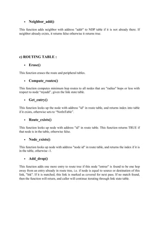  Neighbor_add()
This function adds neighbor with address "addr" to NDP table if it is not already there. If
neighbor already exists, it returns false otherwise it returns true.
c) ROUTING TABLE :
 Erase()
This function erases the route and peripheral tables.
 Compute_routes()
This function computes minimum hop routes to all nodes that are "radius" hops or less with
respect to node “myadd”, given the link state table.
 Get_entry()
This function looks up the node with address "id" in route table, and returns index into table
if it exists, otherwise sets to “NotInTable”.
 Route_exists()
This function looks up node with address "id" in route table. This function returns TRUE if
that node is in the table, otherwise false.
 Node_exists()
This function looks up node with address "node id" in route table, and returns the index if it is
in the table, otherwise -1.
 Add_drop()
This function adds one more entry to route tree if this node "entree" is found to be one hop
away from an entry already in route tree, i.e. if node is equal to source or destination of this
link, "lnk". If it is matched, this link is marked as covered for next pass. If no match found,
then the function will return, and caller will continue iterating through link state table.
 