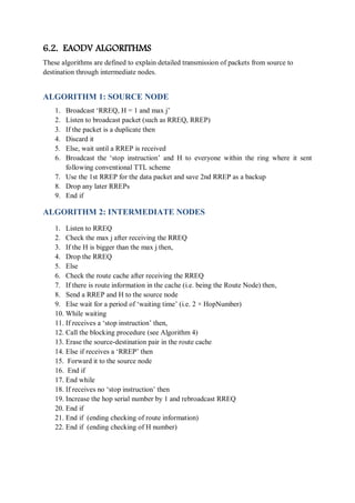 6.2. EAODV ALGORITHMS
These algorithms are defined to explain detailed transmission of packets from source to
destination through intermediate nodes.
ALGORITHM 1: SOURCE NODE
1. Broadcast ‘RREQ, H = 1 and max j’
2. Listen to broadcast packet (such as RREQ, RREP)
3. If the packet is a duplicate then
4. Discard it
5. Else, wait until a RREP is received
6. Broadcast the ‘stop instruction’ and H to everyone within the ring where it sent
following conventional TTL scheme
7. Use the 1st RREP for the data packet and save 2nd RREP as a backup
8. Drop any later RREPs
9. End if
ALGORITHM 2: INTERMEDIATE NODES
1. Listen to RREQ
2. Check the max j after receiving the RREQ
3. If the H is bigger than the max j then,
4. Drop the RREQ
5. Else
6. Check the route cache after receiving the RREQ
7. If there is route information in the cache (i.e. being the Route Node) then,
8. Send a RREP and H to the source node
9. Else wait for a period of ‘waiting time’ (i.e. 2 × HopNumber)
10. While waiting
11. If receives a ‘stop instruction’ then,
12. Call the blocking procedure (see Algorithm 4)
13. Erase the source-destination pair in the route cache
14. Else if receives a ‘RREP’ then
15. Forward it to the source node
16. End if
17. End while
18. If receives no ‘stop instruction’ then
19. Increase the hop serial number by 1 and rebroadcast RREQ
20. End if
21. End if (ending checking of route information)
22. End if (ending checking of H number)
 