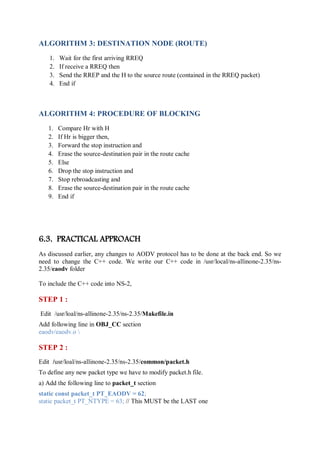 ALGORITHM 3: DESTINATION NODE (ROUTE)
1. Wait for the first arriving RREQ
2. If receive a RREQ then
3. Send the RREP and the H to the source route (contained in the RREQ packet)
4. End if
ALGORITHM 4: PROCEDURE OF BLOCKING
1. Compare Hr with H
2. If Hr is bigger then,
3. Forward the stop instruction and
4. Erase the source-destination pair in the route cache
5. Else
6. Drop the stop instruction and
7. Stop rebroadcasting and
8. Erase the source-destination pair in the route cache
9. End if
6.3. PRACTICAL APPROACH
As discussed earlier, any changes to AODV protocol has to be done at the back end. So we
need to change the C++ code. We write our C++ code in /usr/local/ns-allinone-2.35/ns-
2.35/eaodv folder
To include the C++ code into NS-2,
STEP 1 :
Edit /usr/loal/ns-allinone-2.35/ns-2.35/Makefile.in
Add following line in OBJ_CC section
eaodv/eaodv.o 
STEP 2 :
Edit /usr/loal/ns-allinone-2.35/ns-2.35/common/packet.h
To define any new packet type we have to modify packet.h file.
a) Add the following line to packet_t section
static const packet_t PT_EAODV = 62;
static packet_t PT_NTYPE = 63; // This MUST be the LAST one
 