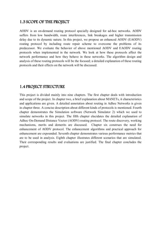 1.3 SCOPE OF THE PROJECT
AODV is an on-demand routing protocol specially designed for ad-hoc networks. AODV
suffers from low bandwidth, route interferences, link breakages and higher transmission
delay due to its dynamic nature. In this project, we propose an enhanced AODV (EAODV)
routing protocol by including route repair scheme to overcome the problems of its
predecessor. We evaluate the behavior of above mentioned AODV and EAODV routing
protocols when implemented in the network. We look at how these protocols affect the
network performance and how they behave in these networks. The algorithm design and
analysis of these routing protocols will be the focused; a detailed explanation of these routing
protocols and their effects on the network will be discussed.
1.4 PROJECT STRUCTURE
This project is divided mainly into nine chapters. The first chapter deals with introduction
and scope of the project. In chapter two, a brief explanation about MANETs, it characteristics
and applications are given. A detailed annotation about routing in Adhoc Networks is given
in chapter three. A concise description about different kinds of protocols is mentioned. Fourth
chapter demonstrates the Simulation software (Network Simulator 2) which we used to
simulate networks in this project. The fifth chapter elucidates the detailed explanation of
Adhoc On-Demand Distance Vector (AODV) routing protocol. The route discovery, working
mechanisms, merits and demerits are discussed. Chapter six construes the need for
enhancement of AODV protocol. The enhancement algorithms and practical approach for
enhancement are expounded. Seventh chapter demonstrates various performance metrics that
are to be used in analysis. Eighth chapter illustrates different scenarios that are simulated.
Their corresponding results and evaluations are justified. The final chapter concludes the
project.
 