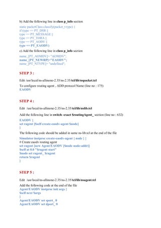b) Add the following line in class p_info section
static packetClass classify(packet_t type) {
if (type == PT_DSR ||
type == PT_MESSAGE ||
type == PT_TORA ||
type == PT_AODV ||
type == PT_EAODV)
c) Add the following line in class p_info section
name_[PT_AOMDV]= "AOMDV";
name_[PT_NEWRP]="EAODV";
name_[PT_NTYPE]= "undefined";
STEP 3 :
Edit /usr/local/ns-allinone-2.35/ns-2.35/tcl/lib/nspacket.tcl
To configure routing agent , ADD protocol Name (line no : 175)
EAODV
STEP 4 :
Edit /usr/local/ns-allinone-2.35/ns-2.35/tcl/lib/nslib.tcl
Add the following line in switch -exact $routingAgent_ section (line no : 632)
EAODV {
set ragent [$self create-eaodv-agent $node]
}
The following code should be added in same ns-lib.tcl at the end of the file
Simulator instproc create-eaodv-agent { node } {
# Create eaodv routing agent
set ragent [new Agent/EAODV [$node node-addr]]
$self at 0.0 "$ragent start"
$node set ragent_ $ragent
return $ragent
}
STEP 5 :
Edit /usr/local/ns-allinone-2.35/ns-2.35/tcl/lib/nsagent.tcl
Add the following code at the end of the file
Agent/EAODV instproc init args {
$self next $args
}
Agent/EAODV set sport_ 0
Agent/EAODV set dport_ 0
 