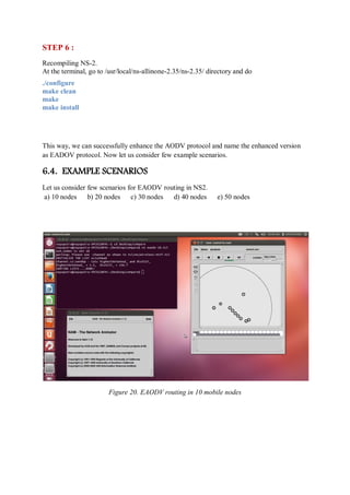 STEP 6 :
Recompiling NS-2.
At the terminal, go to /usr/local/ns-allinone-2.35/ns-2.35/ directory and do
./configure
make clean
make
make install
This way, we can successfully enhance the AODV protocol and name the enhanced version
as EADOV protocol. Now let us consider few example scenarios.
6.4. EXAMPLE SCENARIOS
Let us consider few scenarios for EAODV routing in NS2.
a) 10 nodes b) 20 nodes c) 30 nodes d) 40 nodes e) 50 nodes
Figure 20. EAODV routing in 10 mobile nodes
 