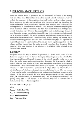 7. PERFORMANCE METRICS
There are different kinds of parameters for the performance evaluation of the routing
protocols. These have different behaviours of the overall network performance. We will
evaluate four parameters for the comparison of our study on the overall network performance.
These parameters are delay, packet delivery ratio, routing overhead, and throughput for
protocols evaluation. These parameters are important in the consideration of evaluation of the
routing protocols in a communication network. These protocols need to be checked against
certain parameters for their performance. To check protocol effectiveness in finding a route
towards destination, we will look to the source that how much control messages it sends. It
gives the routing protocol internal algorithm’s efficiency. If the routing protocol gives much
end to end delay so probably this routing protocol is not efficient as compare to the protocol
which gives low end to end delay. Similarly a routing protocol offering low network load is
called efficient routing protocol. The same is the case with the throughput as it represents the
successful deliveries of packets in time. If a protocol shows high throughput so it is the
efficient and best protocol than the routing protocol which have low throughput. These
parameters have great influence in the selection of an efficient routing protocol in any
communication network.
7.1 DELAY
The packet end-to-end delay is the time of generation of a packet by the source up to the
destination reception. So this is the time that a packet takes to go across the network. This
time is expressed in sec. Hence all the delays in the network are called packet end-to-end
delay, like buffer queues and transmission time. Sometimes this delay can be called as
latency; it has the same meaning as delay. Some applications are sensitive to packet delay
such as voice is a delay sensitive application. So the voice requires a low average delay in the
network. The FTP is tolerant to a certain level of delays. There are different kinds of
activities because of which network delay is increased. Packet end-to-end delay is a measure
of how sound a routing protocol adapts to the various constraints in the network to give
reliability in the routing protocol. We have several kinds of delays which are processing
delay (PD), queuing delay (QD), transmission delay (TD) and propagation delay (PD). The
queuing delay (QD) is not included, as the network delay has no concern with it.
Mathematically it can be shown as equation.
dend-end = N[dtrans + dprop + dproc]
where,
dend-end = End to End Delay
dtrans = Transmisson Delay
dprop = Propagation Delay
dproc = Processing Delay
 