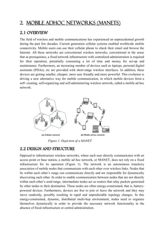 2. MOBILE ADHOC NETWORKS (MANETS)
2.1 OVERVIEW
The field of wireless and mobile communications has experienced an unprecedented growth
during the past few decades. Current generation cellular systems enabled worldwide mobile
connectivity. Mobile users can use their cellular phone to check their email and browse the
Internet. All these networks are conventional wireless networks, conventional in the sense
that as prerequisites, a fixed network infrastructure with centralized administration is required
for their operation, potentially consuming a lot of time and money for set-up and
maintenance. Furthermore, an increasing number of devices such as laptops, personal digital
assistants (PDAs), etc are provided with short-range wireless interfaces. In addition, these
devices are getting smaller, cheaper, more user friendly and more powerful. This evolution is
driving a new alternative way for mobile communication, in which mobile devices form a
self- creating, self-organizing and self-administering wireless network, called a mobile ad hoc
network.
Figure 1. Depiction of a MANET
2.2 DESIGN AND STRUCTURE
Opposed to infrastructure wireless networks, where each user directly communicates with an
access point or base station, a mobile ad hoc network, or MANET, does not rely on a fixed
infrastructure for its operation (Figure 1). The network is an autonomous transitory
association of mobile nodes that communicate with each other over wireless links. Nodes that
lie within each other’s range can communicate directly and are responsible for dynamically
discovering each other. In order to enable communication between nodes that are not directly
within each other’s send range, intermediate nodes act as routers that relay packets generated
by other nodes to their destination. These nodes are often energy-constrained, that is, battery-
powered devices. Furthermore, devices are free to join or leave the network and they may
move randomly, possibly resulting in rapid and unpredictable topology changes. In this
energy-constrained, dynamic, distributed multi-hop environment, nodes need to organize
themselves dynamically in order to provide the necessary network functionality in the
absence of fixed infrastructure or central administration.
 