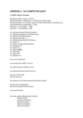 APPENDIX A : TCL SCRIPTS FOR AODV
i. AODV code for 10 nodes
Phy/WirelessPhy set freq_ 2.472e9
Phy/WirelessPhy set RXThresh_ 2.62861e-09; #100m radius
Phy/WirelessPhy set CSThresh_ [expr 0.9*[Phy/WirelessPhy set RXThresh_]]
Phy/WirelessPhy set bandwidth_ 11.0e6
Mac/802_11 set dataRate_ 11Mb
Mac/802_11 set basicRate_ 2Mb
set val(chan) Channel/WirelessChannel ;
set val(prop) Propagation/TwoRayGround ;
set val(netif) Phy/WirelessPhy ;
set val(mac) Mac/802_11 ;
set val(ifq) Queue/DropTail/PriQueue ;
set val(ll) LL ;
set val(ant) Antenna/OmniAntenna ;
set val(ifqlen) 30 ;
set val(nn) 10 ;
set val(rp) AODV ;
set val(x) 200 ;
set val(y) 200 ;
set val(stop) 50 ;
set ns [new Simulator]
set tracefd [open AODV_10.tr w]
set winFile [open CwMaodv_10 w]
set namtracefd [open namwrls.nam w]
$ns trace-all $tracefd
$ns use-newtrace
$ns namtrace-all-wireless $namtracefd $val(x) $val(y)
set topo [new Topography]
$topo load_flatgrid $val(x) $val(y)
create-god $val(nn)
$ns node-config -adhocRouting $val(rp) 
-llType $val(ll) 
-macType $val(mac) 
-ifqType $val(ifq) 
-ifqLen $val(ifqlen) 
-antType $val(ant) 
 