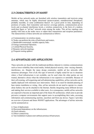 2.3 CHARACTERISTICS OF MANET
Mobile ad hoc network nodes are furnished with wireless transmitters and receivers using
antennas, which may be highly directional (point-to-point), omnidirectional (broadcast),
probably steerable, or some combination thereof. At a given point in time, depending on
positions of nodes, their transmitter and receiver coverage patterns, communication power
levels and co-channel interference levels, a wireless connectivity in the form of a random,
multi-hop figure or "ad hoc" network exists among the nodes. This ad hoc topology may
modify with time as the nodes move or adjust their transmission and reception parameters.
The characteristics of these networks are summarized as follows:
a) Communication via wireless means.
b) Nodes can perform the roles of both hosts and routers.
c) Bandwidth-constrained, variable capacity links.
d) Energy-constrained Operation.
e) Limited Physical Security.
f) Dynamic network topology.
g) Frequent routing updates.
2.4 ADVANTAGES AND APPLICATIONS
These networks are faced with the traditional problems inherent to wireless communications
such as lower reliability than wired media, limited physical security, time- varying channels,
interference, etc. Despite the many design constraints, mobile ad hoc networks offer
numerous advantages. First of all, this type of network is highly suited for use in situations
where a fixed infrastructure is not available, can be used when the other parties are not
trusted, alternative choice when the infrastructure is too expensive or unreliable. Because of
their self-creating, self-organizing and self-administering capabilities, ad hoc networks can be
rapidly deployed with minimum user intervention. There is no need for detailed planning of
base station installation or wiring. Also, ad hoc networks do not need to operate in a stand-
alone fashion, but can be attached to the Internet, thereby integrating many different devices
and making their services available to other users. As a consequence, mobile ad hoc networks
are expected to become an important part of the future 4G architecture, which aims to provide
pervasive computer environments that support users in accomplishing their tasks, accessing
information and communicating anytime, anywhere and from any device. Figure 2 provides
an overview of present and future MANET applications. The advantages of ad-hoc networks
can be summarized as:
i) Ease of deployment.
ii) Decreased dependence on the infrastructure.
iii) Fault tolerance.
iv) Direct connectivity.
v) Fast installation in places even without previous infrastructure.
 