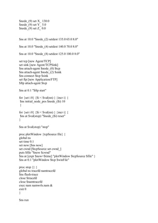 $node_(9) set X_ 130.0
$node_(9) set Y_ 5.0
$node_(9) set Z_ 0.0
$ns at 10.0 "$node_(2) setdest 135.0 65.0 8.0"
$ns at 10.0 "$node_(4) setdest 140.0 70.0 8.0"
$ns at 10.0 "$node_(8) setdest 125.0 100.0 8.0"
set tcp [new Agent/TCP]
set sink [new Agent/TCPSink]
$ns attach-agent $node_(0) $tcp
$ns attach-agent $node_(2) $sink
$ns connect $tcp $sink
set ftp [new Application/FTP]
$ftp attach-agent $tcp
$ns at 0.1 "$ftp start"
for {set i 0} {$i < $val(nn) } {incr i} {
$ns initial_node_pos $node_($i) 10
}
for {set i 0} {$i < $val(nn) } {incr i} {
$ns at $val(stop) "$node_($i) reset"
}
$ns at $val(stop) "stop"
proc plotWindow {tcpSource file} {
global ns
set time 0.1
set now [$ns now]
set cwnd [$tcpSource set cwnd_]
puts $file "$now $cwnd"
$ns at [expr $now+$time] "plotWindow $tcpSource $file" }
$ns at 0.1 "plotWindow $tcp $winFile"
proc stop {} {
global ns tracefd namtracefd
$ns flush-trace
close $tracefd
close $namtracefd
exec nam namwrls.nam &
exit 0
}
$ns run
 