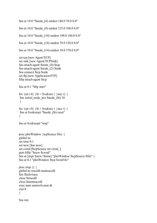 $ns at 10.0 "$node_(4) setdest 140.0 70.0 8.0"
$ns at 10.0 "$node_(8) setdest 125.0 100.0 8.0"
$ns at 10.0 "$node_(10) setdest 190.0 160.0 8.0"
$ns at 10.0 "$node_(18) setdest 70.0 120.0 8.0"
$ns at 10.0 "$node_(14) setdest 10.0 170.0 8.0"
set tcp [new Agent/TCP]
set sink [new Agent/TCPSink]
$ns attach-agent $node_(0) $tcp
$ns attach-agent $node_(2) $sink
$ns connect $tcp $sink
set ftp [new Application/FTP]
$ftp attach-agent $tcp
$ns at 0.1 "$ftp start"
for {set i 0} {$i < $val(nn) } {incr i} {
$ns initial_node_pos $node_($i) 10
}
for {set i 0} {$i < $val(nn) } {incr i} {
$ns at $val(stop) "$node_($i) reset"
}
$ns at $val(stop) "stop"
proc plotWindow {tcpSource file} {
global ns
set time 0.1
set now [$ns now]
set cwnd [$tcpSource set cwnd_]
puts $file "$now $cwnd"
$ns at [expr $now+$time] "plotWindow $tcpSource $file" }
$ns at 0.1 "plotWindow $tcp $winFile"
proc stop {} {
global ns tracefd namtracefd
$ns flush-trace
close $tracefd
close $namtracefd
exec nam namwrls.nam &
exit 0
}
$ns run
 