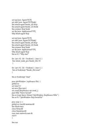 set tcp [new Agent/TCP]
set sink [new Agent/TCPSink]
$ns attach-agent $node_(0) $tcp
$ns attach-agent $node_(2) $sink
$ns connect $tcp $sink
set ftp [new Application/FTP]
$ftp attach-agent $tcp
set tcp [new Agent/TCP]
set sink [new Agent/TCPSink]
$ns attach-agent $node_(0) $tcp
$ns attach-agent $node_(4) $sink
$ns connect $tcp $sink
set ftp [new Application/FTP]
$ftp attach-agent $tcp
$ns at 0.1 "$ftp start"
for {set i 0} {$i < $val(nn) } {incr i} {
$ns initial_node_pos $node_($i) 10
}
for {set i 0} {$i < $val(nn) } {incr i} {
$ns at $val(stop) "$node_($i) reset"
}
$ns at $val(stop) "stop"
proc plotWindow {tcpSource file} {
global ns
set time 0.1
set now [$ns now]
set cwnd [$tcpSource set cwnd_]
puts $file "$now $cwnd"
$ns at [expr $now+$time] "plotWindow $tcpSource $file" }
$ns at 0.1 "plotWindow $tcp $winFile"
proc stop {} {
global ns tracefd namtracefd
$ns flush-trace
close $tracefd
close $namtracefd
exec nam namwrls.nam &
exit 0
}
$ns run
 