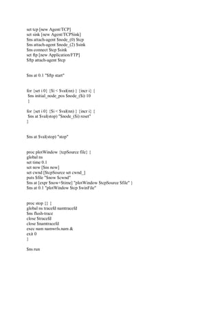 set tcp [new Agent/TCP]
set sink [new Agent/TCPSink]
$ns attach-agent $node_(0) $tcp
$ns attach-agent $node_(2) $sink
$ns connect $tcp $sink
set ftp [new Application/FTP]
$ftp attach-agent $tcp
$ns at 0.1 "$ftp start"
for {set i 0} {$i < $val(nn) } {incr i} {
$ns initial_node_pos $node_($i) 10
}
for {set i 0} {$i < $val(nn) } {incr i} {
$ns at $val(stop) "$node_($i) reset"
}
$ns at $val(stop) "stop"
proc plotWindow {tcpSource file} {
global ns
set time 0.1
set now [$ns now]
set cwnd [$tcpSource set cwnd_]
puts $file "$now $cwnd"
$ns at [expr $now+$time] "plotWindow $tcpSource $file" }
$ns at 0.1 "plotWindow $tcp $winFile"
proc stop {} {
global ns tracefd namtracefd
$ns flush-trace
close $tracefd
close $namtracefd
exec nam namwrls.nam &
exit 0
}
$ns run
 