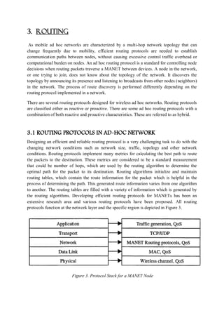 3. ROUTING
As mobile ad hoc networks are characterized by a multi-hop network topology that can
change frequently due to mobility, efficient routing protocols are needed to establish
communication paths between nodes, without causing excessive control traffic overhead or
computational burden on nodes. An ad hoc routing protocol is a standard for controlling node
decisions when routing packets traverse a MANET between devices. A node in the network,
or one trying to join, does not know about the topology of the network. It discovers the
topology by announcing its presence and listening to broadcasts from other nodes (neighbors)
in the network. The process of route discovery is performed differently depending on the
routing protocol implemented in a network.
There are several routing protocols designed for wireless ad hoc networks. Routing protocols
are classified either as reactive or proactive. There are some ad hoc routing protocols with a
combination of both reactive and proactive characteristics. These are referred to as hybrid.
3.1 ROUTING PROTOCOLS IN AD-HOC NETWORK
Designing an efficient and reliable routing protocol is a very challenging task to do with the
changing network conditions such as network size, traffic, topology and other network
conditions. Routing protocols implement many metrics for calculating the best path to route
the packets to the destination. These metrics are considered to be a standard measurement
that could be number of hops, which are used by the routing algorithm to determine the
optimal path for the packet to its destination. Routing algorithms initialize and maintain
routing tables, which contain the route information for the packet which is helpful in the
process of determining the path. This generated route information varies from one algorithm
to another. The routing tables are filled with a variety of information which is generated by
the routing algorithms. Developing efficient routing protocols for MANETs has been an
extensive research area and various routing protocols have been proposed. All routing
protocols function at the network layer and the specific region is depicted in Figure 3.
Figure 3. Protocol Stack for a MANET Node
 