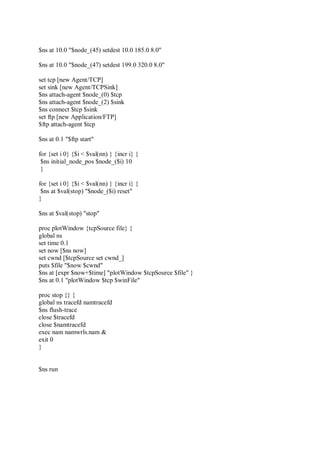 $ns at 10.0 "$node_(45) setdest 10.0 185.0 8.0"
$ns at 10.0 "$node_(47) setdest 199.0 320.0 8.0"
set tcp [new Agent/TCP]
set sink [new Agent/TCPSink]
$ns attach-agent $node_(0) $tcp
$ns attach-agent $node_(2) $sink
$ns connect $tcp $sink
set ftp [new Application/FTP]
$ftp attach-agent $tcp
$ns at 0.1 "$ftp start"
for {set i 0} {$i < $val(nn) } {incr i} {
$ns initial_node_pos $node_($i) 10
}
for {set i 0} {$i < $val(nn) } {incr i} {
$ns at $val(stop) "$node_($i) reset"
}
$ns at $val(stop) "stop"
proc plotWindow {tcpSource file} {
global ns
set time 0.1
set now [$ns now]
set cwnd [$tcpSource set cwnd_]
puts $file "$now $cwnd"
$ns at [expr $now+$time] "plotWindow $tcpSource $file" }
$ns at 0.1 "plotWindow $tcp $winFile"
proc stop {} {
global ns tracefd namtracefd
$ns flush-trace
close $tracefd
close $namtracefd
exec nam namwrls.nam &
exit 0
}
$ns run
 