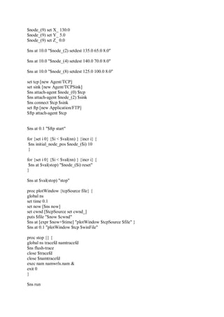 $node_(9) set X_ 130.0
$node_(9) set Y_ 5.0
$node_(9) set Z_ 0.0
$ns at 10.0 "$node_(2) setdest 135.0 65.0 8.0"
$ns at 10.0 "$node_(4) setdest 140.0 70.0 8.0"
$ns at 10.0 "$node_(8) setdest 125.0 100.0 8.0"
set tcp [new Agent/TCP]
set sink [new Agent/TCPSink]
$ns attach-agent $node_(0) $tcp
$ns attach-agent $node_(2) $sink
$ns connect $tcp $sink
set ftp [new Application/FTP]
$ftp attach-agent $tcp
$ns at 0.1 "$ftp start"
for {set i 0} {$i < $val(nn) } {incr i} {
$ns initial_node_pos $node_($i) 10
}
for {set i 0} {$i < $val(nn) } {incr i} {
$ns at $val(stop) "$node_($i) reset"
}
$ns at $val(stop) "stop"
proc plotWindow {tcpSource file} {
global ns
set time 0.1
set now [$ns now]
set cwnd [$tcpSource set cwnd_]
puts $file "$now $cwnd"
$ns at [expr $now+$time] "plotWindow $tcpSource $file" }
$ns at 0.1 "plotWindow $tcp $winFile"
proc stop {} {
global ns tracefd namtracefd
$ns flush-trace
close $tracefd
close $namtracefd
exec nam namwrls.nam &
exit 0
}
$ns run
 