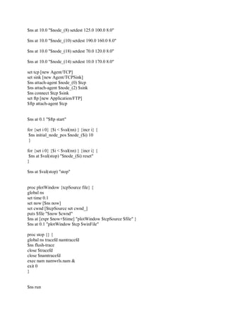 $ns at 10.0 "$node_(8) setdest 125.0 100.0 8.0"
$ns at 10.0 "$node_(10) setdest 190.0 160.0 8.0"
$ns at 10.0 "$node_(18) setdest 70.0 120.0 8.0"
$ns at 10.0 "$node_(14) setdest 10.0 170.0 8.0"
set tcp [new Agent/TCP]
set sink [new Agent/TCPSink]
$ns attach-agent $node_(0) $tcp
$ns attach-agent $node_(2) $sink
$ns connect $tcp $sink
set ftp [new Application/FTP]
$ftp attach-agent $tcp
$ns at 0.1 "$ftp start"
for {set i 0} {$i < $val(nn) } {incr i} {
$ns initial_node_pos $node_($i) 10
}
for {set i 0} {$i < $val(nn) } {incr i} {
$ns at $val(stop) "$node_($i) reset"
}
$ns at $val(stop) "stop"
proc plotWindow {tcpSource file} {
global ns
set time 0.1
set now [$ns now]
set cwnd [$tcpSource set cwnd_]
puts $file "$now $cwnd"
$ns at [expr $now+$time] "plotWindow $tcpSource $file" }
$ns at 0.1 "plotWindow $tcp $winFile"
proc stop {} {
global ns tracefd namtracefd
$ns flush-trace
close $tracefd
close $namtracefd
exec nam namwrls.nam &
exit 0
}
$ns run
 