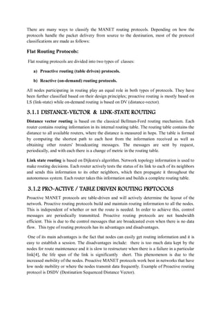 There are many ways to classify the MANET routing protocols. Depending on how the
protocols handle the packet delivery from source to the destination, most of the protocol
classifications are made as follows:
Flat Routing Protocols:
Flat routing protocols are divided into two types of classes:
a) Proactive routing (table driven) protocols.
b) Reactive (on-demand) routing protocols.
All nodes participating in routing play an equal role in both types of protocols. They have
been further classified based on their design principles; proactive routing is mostly based on
LS (link-state) while on-demand routing is based on DV (distance-vector).
3.1.1 DISTANCE-VECTOR & LINK-STATE ROUTING
Distance vector routing is based on the classical Bellman-Ford routing mechanism. Each
router contains routing information in its internal routing table. The routing table contains the
distance to all available routers, where the distance is measured in hops. The table is formed
by computing the shortest path to each host from the information received as well as
obtaining other routers' broadcasting messages. The messages are sent by request,
periodically, and with each there is a change of metric in the routing table.
Link state routing is based on Dijkstra's algorithm. Network topology information is used to
make routing decisions. Each router actively tests the status of its link to each of its neighbors
and sends this information to its other neighbors, which then propagate it throughout the
autonomous system. Each router takes this information and builds a complete routing table.
3.1.2 PRO-ACTIVE / TABLE DRIVEN ROUTING PRPTOCOLS
Proactive MANET protocols are table-driven and will actively determine the layout of the
network. Proactive routing protocols build and maintain routing information to all the nodes.
This is independent of whether or not the route is needed. In order to achieve this, control
messages are periodically transmitted. Proactive routing protocols are not bandwidth
efficient. This is due to the control messages that are broadcasted even when there is no data
flow. This type of routing protocols has its advantages and disadvantages.
One of its main advantages is the fact that nodes can easily get routing information and it is
easy to establish a session. The disadvantages include: there is too much data kept by the
nodes for route maintenance and it is slow to restructure when there is a failure in a particular
link[4], the life span of the link is significantly short. This phenomenon is due to the
increased mobility of the nodes. Proactive MANET protocols work best in networks that have
low node mobility or where the nodes transmit data frequently. Example of Proactive routing
protocol is DSDV (Destination Sequenced Distance Vector).
 