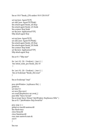$ns at 10.0 "$node_(29) setdest 10.0 120.0 8.0"
set tcp [new Agent/TCP]
set sink [new Agent/TCPSink]
$ns attach-agent $node_(0) $tcp
$ns attach-agent $node_(2) $sink
$ns connect $tcp $sink
set ftp [new Application/FTP]
$ftp attach-agent $tcp
set tcp [new Agent/TCP]
set sink [new Agent/TCPSink]
$ns attach-agent $node_(0) $tcp
$ns attach-agent $node_(8) $sink
$ns connect $tcp $sink
set ftp [new Application/FTP]
$ftp attach-agent $tcp
$ns at 0.1 "$ftp start"
for {set i 0} {$i < $val(nn) } {incr i} {
$ns initial_node_pos $node_($i) 10
}
for {set i 0} {$i < $val(nn) } {incr i} {
$ns at $val(stop) "$node_($i) reset"
}
$ns at $val(stop) "stop"
proc plotWindow {tcpSource file} {
global ns
set time 0.1
set now [$ns now]
set cwnd [$tcpSource set cwnd_]
puts $file "$now $cwnd"
$ns at [expr $now+$time] "plotWindow $tcpSource $file" }
$ns at 0.1 "plotWindow $tcp $winFile"
proc stop {} {
global ns tracefd namtracefd
$ns flush-trace
close $tracefd
close $namtracefd
exec nam namwrls.nam &
exit 0
}
$ns run
 