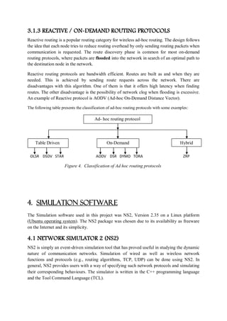 3.1.3 REACTIVE / ON-DEMAND ROUTING PROTOCOLS
Reactive routing is a popular routing category for wireless ad-hoc routing. The design follows
the idea that each node tries to reduce routing overhead by only sending routing packets when
communication is requested. The route discovery phase is common for most on-demand
routing protocols, where packets are flooded into the network in search of an optimal path to
the destination node in the network.
Reactive routing protocols are bandwidth efficient. Routes are built as and when they are
needed. This is achieved by sending route requests across the network. There are
disadvantages with this algorithm. One of them is that it offers high latency when finding
routes. The other disadvantage is the possibility of network clog when flooding is excessive.
An example of Reactive protocol is AODV (Ad-hoc On-Demand Distance Vector).
The following table presents the classification of ad-hoc routing protocols with some examples:
OLSR DSDV STAR AODV DSR DYMO TORA ZRP
Figure 4. Classification of Ad hoc routing protocols
4. SIMULATION SOFTWARE
The Simulation software used in this project was NS2, Version 2.35 on a Linux platform
(Ubuntu operating system). The NS2 package was chosen due to its availability as freeware
on the Internet and its simplicity.
4.1 NETWORK SIMULATOR 2 (NS2)
NS2 is simply an event-driven simulation tool that has proved useful in studying the dynamic
nature of communication networks. Simulation of wired as well as wireless network
functions and protocols (e.g., routing algorithms, TCP, UDP) can be done using NS2. In
general, NS2 provides users with a way of specifying such network protocols and simulating
their corresponding behaviours. The simulator is written in the C++ programming language
and the Tool Command Language (TCL).
Ad- hoc routing protocol
Table Driven On-Demand Hybrid
 