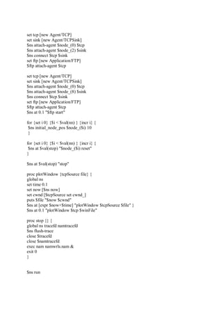 set tcp [new Agent/TCP]
set sink [new Agent/TCPSink]
$ns attach-agent $node_(0) $tcp
$ns attach-agent $node_(2) $sink
$ns connect $tcp $sink
set ftp [new Application/FTP]
$ftp attach-agent $tcp
set tcp [new Agent/TCP]
set sink [new Agent/TCPSink]
$ns attach-agent $node_(0) $tcp
$ns attach-agent $node_(8) $sink
$ns connect $tcp $sink
set ftp [new Application/FTP]
$ftp attach-agent $tcp
$ns at 0.1 "$ftp start"
for {set i 0} {$i < $val(nn) } {incr i} {
$ns initial_node_pos $node_($i) 10
}
for {set i 0} {$i < $val(nn) } {incr i} {
$ns at $val(stop) "$node_($i) reset"
}
$ns at $val(stop) "stop"
proc plotWindow {tcpSource file} {
global ns
set time 0.1
set now [$ns now]
set cwnd [$tcpSource set cwnd_]
puts $file "$now $cwnd"
$ns at [expr $now+$time] "plotWindow $tcpSource $file" }
$ns at 0.1 "plotWindow $tcp $winFile"
proc stop {} {
global ns tracefd namtracefd
$ns flush-trace
close $tracefd
close $namtracefd
exec nam namwrls.nam &
exit 0
}
$ns run
 