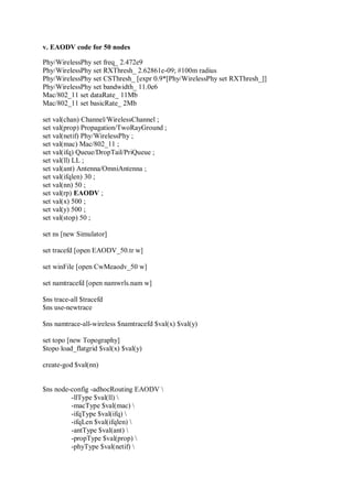 v. EAODV code for 50 nodes
Phy/WirelessPhy set freq_ 2.472e9
Phy/WirelessPhy set RXThresh_ 2.62861e-09; #100m radius
Phy/WirelessPhy set CSThresh_ [expr 0.9*[Phy/WirelessPhy set RXThresh_]]
Phy/WirelessPhy set bandwidth_ 11.0e6
Mac/802_11 set dataRate_ 11Mb
Mac/802_11 set basicRate_ 2Mb
set val(chan) Channel/WirelessChannel ;
set val(prop) Propagation/TwoRayGround ;
set val(netif) Phy/WirelessPhy ;
set val(mac) Mac/802_11 ;
set val(ifq) Queue/DropTail/PriQueue ;
set val(ll) LL ;
set val(ant) Antenna/OmniAntenna ;
set val(ifqlen) 30 ;
set val(nn) 50 ;
set val(rp) EAODV ;
set val(x) 500 ;
set val(y) 500 ;
set val(stop) 50 ;
set ns [new Simulator]
set tracefd [open EAODV_50.tr w]
set winFile [open CwMeaodv_50 w]
set namtracefd [open namwrls.nam w]
$ns trace-all $tracefd
$ns use-newtrace
$ns namtrace-all-wireless $namtracefd $val(x) $val(y)
set topo [new Topography]
$topo load_flatgrid $val(x) $val(y)
create-god $val(nn)
$ns node-config -adhocRouting EAODV 
-llType $val(ll) 
-macType $val(mac) 
-ifqType $val(ifq) 
-ifqLen $val(ifqlen) 
-antType $val(ant) 
-propType $val(prop) 
-phyType $val(netif) 
 
