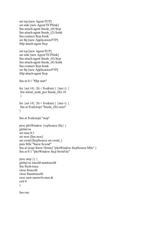 set tcp [new Agent/TCP]
set sink [new Agent/TCPSink]
$ns attach-agent $node_(0) $tcp
$ns attach-agent $node_(2) $sink
$ns connect $tcp $sink
set ftp [new Application/FTP]
$ftp attach-agent $tcp
set tcp [new Agent/TCP]
set sink [new Agent/TCPSink]
$ns attach-agent $node_(0) $tcp
$ns attach-agent $node_(8) $sink
$ns connect $tcp $sink
set ftp [new Application/FTP]
$ftp attach-agent $tcp
$ns at 0.1 "$ftp start"
for {set i 0} {$i < $val(nn) } {incr i} {
$ns initial_node_pos $node_($i) 10
}
for {set i 0} {$i < $val(nn) } {incr i} {
$ns at $val(stop) "$node_($i) reset"
}
$ns at $val(stop) "stop"
proc plotWindow {tcpSource file} {
global ns
set time 0.1
set now [$ns now]
set cwnd [$tcpSource set cwnd_]
puts $file "$now $cwnd"
$ns at [expr $now+$time] "plotWindow $tcpSource $file" }
$ns at 0.1 "plotWindow $tcp $winFile"
proc stop {} {
global ns tracefd namtracefd
$ns flush-trace
close $tracefd
close $namtracefd
exec nam namwrls.nam &
exit 0
}
$ns run
 