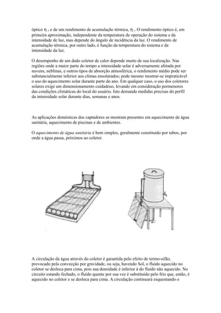óptico η o e de um rendimento de acumulação térmica, η t. O rendimento óptico é, em
primeira aproximação, independente da temperatura de operação do sistema e da
intensidade de luz, mas depende do ângulo de incidência da luz. O rendimento de
acumulação térmica, por outro lado, é função da temperatura do sistema e da
intensidade da luz.
O desempenho de um dado coletor de calor depende muito de sua localização. Nas
regiões onde a maior parte do tempo a intensidade solar é adversamente afetada por
nuvens, neblinas, e outros tipos de absorção atmosférica, o rendimento médio pode ser
substancialmente inferior aos climas ensolarados; pode mesmo mostrar-se impraticável
o uso do aquecimento solar durante parte do ano. Em qualquer caso, o uso dos coletores
solares exige um dimensionamento cuidadoso, levando em consideração pormenores
das condições climáticas do local do usuário. Isto demanda medidas precisas do perfil
da intensidade solar durante dias, semanas e anos.
As aplicações domésticas dos captadores se mostram presentes em aquecimento de água
sanitária, aquecimento de piscinas e de ambientes.
O aquecimento de água sanitária é bem simples, geralmente constituído por tubos, por
onde a água passa, próximos ao coletor.
A circulação da água através do coletor é garantida pelo efeito de termo-sifão,
provocado pela convecção por gravidade, ou seja, havendo Sol, o fluído aquecido no
coletor se desloca para cima, pois sua densidade é inferior à do fluído não aquecido. No
circuito estando fechado, o fluído quente por sua vez é substituído pelo frio que, então, é
aquecido no coletor e se desloca para cima. A circulação continuará esquentando o
 