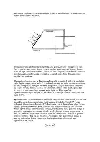 coletor que continua sob a ação da radiação do Sol. A velocidade da circulação aumenta
com a intensidade da insolação.
Para garantir uma produção permanente de água quente, inclusive nos períodos ‘sem
Sol’, é preciso associar um sistema convencional de aquecimento de água ao sistema
solar, ou seja, o coletor sozinho não é um aquecedor completo; é preciso adicionar a ele
uma tubulação, uma bomba de circulação e sobretudo um sistema de aquecimento
auxiliar, convencional.
O aquecimento de piscinas se dá por um coletor solar separado. O coletor é instalado à
volta da piscina como uma grade. O próprio coletor pode ser muito simples, consistindo
de uma folha pintada de negro, encerrada em plástico. A água da piscina é alimentada
ao coletor por uma bomba, podendo ser a mesma bomba do filtro, e então passa pela
frente e pela traseira da chapa antes de voltar à piscina. Uma superfície
aproximadamente igual a da piscina, no coletor, é precisa para elevar a temperatura da
água de 1o
C.
Quando falamos de aquecimento de ambientes, lembramos de casas solares, que não são
uma idéia nova. As primeiras foram construídas na década de 30 nos EUA (casas
solares do Massachusetts Institute of Technology) e a partir da década de 60 na Europa,
sendo a primeira em Odeillo. Bom, como no caso do aquecimento de água sanitária,
temos o problema da armazenamento térmico, afinal durante o dia, quando a energia é
captada, é o período de menos necessidade, se não tivermos um sistema que conserve
esta energia em forma de calor em nosso fluído, de nada adianta o sistema se quando
mais necessitamos dele ele não nos atende. O processo pelo qual o fluído guarda a
energia nada mais é do que o dado pela simples equação de calorimetria que
aprendemos no colegial.
 