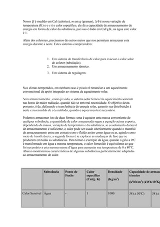 Nosso Q é medido em Cal (calorias), m em g (gramas), ∆ θ é nossa variação de
temperatura (K) e o c é o calor específico, ele dá a capacidade de armazenamento de
energia em forma de calor da substância, por isso é dado em Cal/g.K, na água este valor
é 1.
Além dos coletores, precisamos de outros meios que nos permitem armazenar esta
energia durante a noite. Estes sistemas compreendem:
1. Um sistema de transferência de calor para evacuar o calor solar
do coletor (tubulação).
2. Um armazenamento térmico.
3. Um sistema de regulagem.
Nos climas temperados, em nenhum caso é possível renunciar a um aquecimento
convencional de apoio integrado ao sistema de aquecimento solar.
Sem armazenamento , como já visto, o sistema solar forneceria aquecimento somente
nas horas de maior radiação, quando não se tem real necessidade. O objetivo deste,
portanto, é de, defasando a transferência de energia solar, garantir sua distribuição à
noite e nas manhãs de céu nublado, quando o aquecimento é necessário.
Podemos armazenar isto de duas formas: uma é aquecer uma massa conveniente de
qualquer substância, a quantidade de calor armazenada segue a equação acima exposta,
dependendo da massa, variação de temperatura e da substância, se o isolamento do local
de armazenamento é suficiente, o calor pode ser usado ulteriormente quando o material
de armazenamento entra em contato com o fluído assim como água ou ar, agindo como
meio de transferência; a segunda forma é se explorar as mudanças de fase que se
produzem em todas as substâncias. Para tomar o exemplo da água, quando o gelo a 0o
C
é transformado em água a mesma temperatura, o calor fornecido é equivalente ao que
foi necessário a esta mesma massa d’água para aumentar sua temperatura de 0 a 80o
C.
Abaixo mostraremos características de algumas substâncias particularmente adaptadas
ao armazenamento de calor.
Substância Ponto de
Fusão
Calor
específico
(Cal/g. K)
Densidade
(Kg/m3
)
Capacidade de armaze
térmico
(kWh/m3
) (kWh/103
Kg
Calor Sensível Água - 1 1000 58 (± 50o
C) 58 (± 5
 