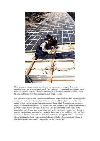 Uma grande abordagem neste assunto esta na maneira de se integrar diferentes
componentes a um sistema operacional. Este problema comporta vários aspectos, nem
todos de natureza técnica. De início integram-se os coletores térmicos às casas, o que
levanta problemas de ordem arquitetônica, técnica e social.
Nos países industrializados e em desenvolvimento, há resistência contra a construção de
casa de concreto, geométricas, fora das áreas urbanas. Os coletores solares devem,
então, ser integrados harmoniosamente num estilo aceitável de arquitetura, mesmo ao
custo de desempenho reduzido. Na prática, isto nem sempre é fácil, particularmente se o
coletor é negro e deve ser usado na face sul (isto no hemisfério norte) ou na norte
(hemisfério sul) de uma casa solar, a face sul – pelo menos nos climas frios – é onde a
maioria das janelas é normalmente colocada. Isto causaria um problema estético e faria
com que as pessoas evitassem tal casa. Para minimizar estes problemas, as tendências
são coletores coloridos e coletores instalados em telhado extensos, assim evitando a
obstrução parcial ou completa das paredes sul das construções.
 