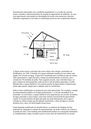 Estreitamente relacionado com o problema arquitetônico é a escolha do conceito
técnico, desenho e dimensionamento do sistema de aquecimento de ambiente. As casa
com aquecimento solar podem ser desenhadas de acordo com numerosos conceitos
diferentes originando-se em todas as combinações possíveis dos componentes básicos.
A figura acima mostra o princípio das casas solares mais antigas, construídas em
Washington, em 1959. A faixada sul é quase totalmente tomada por um coletor solar
ligado a um circuito de água. A água fria é bombeada para a entrada no topo do coletor.
Após aquecimento, a água flui para o tanque de armazenamento ou alicerce, que é
cercado por 50 toneladas de pedra. Num segundo circuito, uma ventoinha força o ar
para o tanque de armazenamento, onde circula à volta de pedras aquecidas e é então
liberado para o espaço habitável. Um sistema auxiliar de aquecimento é disposto para
injetar água quente, sempre que a radiação solar for insuficiente.
Pode-se fazer modificações no projeto de casa solar apresentado. Por exemplo, o tanque
de armazenamento poderia ser isolado termicamente, e o circuito secundário de ar,
eliminado. Ao invés disto, o espaço habitável seria aquecido por um circuito secundário
de água conectado à caixa d’água, como num sistema convencional de aquecimento
central. O circuito primário de água não pode ser usado diretamente, pois a água é
esfriada no coletor sempre que há radiação insuficiente; o fluxo de água no circuito
primário deve, claro, ser interrompido nessas horas.
Numa Segunda modificação do desenho básico, os materiais de mudança de fase
poderiam ser integrados ao tanque de armazenamento, de modo a reduzir seu volume e
as perdas de calor. Uma mudança mais fundamental poderia ser conseguida eliminando-
se completamente a água, trocando-a pelo ar como meio de transferência no circuito
 