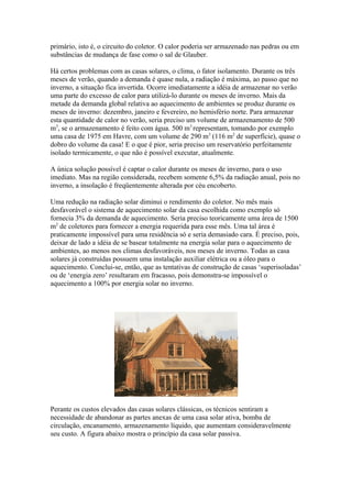 primário, isto é, o circuito do coletor. O calor poderia ser armazenado nas pedras ou em
substâncias de mudança de fase como o sal de Glauber.
Há certos problemas com as casas solares, o clima, o fator isolamento. Durante os três
meses de verão, quando a demanda é quase nula, a radiação é máxima, ao passo que no
inverno, a situação fica invertida. Ocorre imediatamente a idéia de armazenar no verão
uma parte do excesso de calor para utilizá-lo durante os meses de inverno. Mais da
metade da demanda global relativa ao aquecimento de ambientes se produz durante os
meses de inverno: dezembro, janeiro e fevereiro, no hemisfério norte. Para armazenar
esta quantidade de calor no verão, seria preciso um volume de armazenamento de 500
m3
, se o armazenamento é feito com água. 500 m3
representam, tomando por exemplo
uma casa de 1975 em Havre, com um volume de 290 m3
(116 m2
de superfície), quase o
dobro do volume da casa! E o que é pior, seria preciso um reservatório perfeitamente
isolado termicamente, o que não é possível executar, atualmente.
A única solução possível é captar o calor durante os meses de inverno, para o uso
imediato. Mas na região considerada, recebem somente 6,5% da radiação anual, pois no
inverno, a insolação é freqüentemente alterada por céu encoberto.
Uma redução na radiação solar diminui o rendimento do coletor. No mês mais
desfavorável o sistema de aquecimento solar da casa escolhida como exemplo só
fornecia 3% da demanda de aquecimento. Seria preciso teoricamente uma área de 1500
m2
de coletores para fornecer a energia requerida para esse mês. Uma tal área é
praticamente impossível para uma residência só e seria demasiado cara. É preciso, pois,
deixar de lado a idéia de se basear totalmente na energia solar para o aquecimento de
ambientes, ao menos nos climas desfavoráveis, nos meses de inverno. Todas as casa
solares já construídas possuem uma instalação auxiliar elétrica ou a óleo para o
aquecimento. Conclui-se, então, que as tentativas de construção de casas ‘superisoladas’
ou de ‘energia zero’ resultaram em fracasso, pois demonstra-se impossível o
aquecimento a 100% por energia solar no inverno.
Perante os custos elevados das casas solares clássicas, os técnicos sentiram a
necessidade de abandonar as partes anexas de uma casa solar ativa, bomba de
circulação, encanamento, armazenamento líquido, que aumentam consideravelmente
seu custo. A figura abaixo mostra o princípio da casa solar passiva.
 