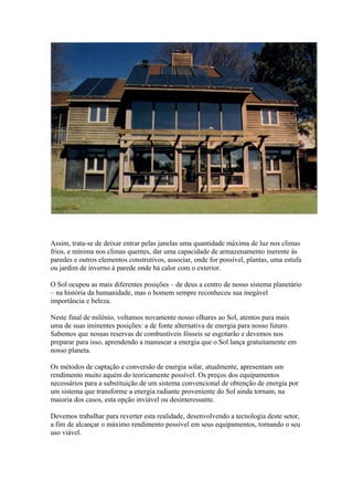 Assim, trata-se de deixar entrar pelas janelas uma quantidade máxima de luz nos climas
frios, e mínima nos climas quentes, dar uma capacidade de armazenamento inerente às
paredes e outros elementos construtivos, associar, onde for possível, plantas, uma estufa
ou jardim de inverno à parede onde há calor com o exterior.
O Sol ocupou as mais diferentes posições – de deus a centro de nosso sistema planetário
– na história da humanidade, mas o homem sempre reconheceu sua inegável
importância e beleza.
Neste final de milênio, voltamos novamente nosso olhares ao Sol, atentos para mais
uma de suas iminentes posições: a de fonte alternativa de energia para nosso futuro.
Sabemos que nossas reservas de combustíveis fósseis se esgotarão e devemos nos
preparar para isso, aprendendo a manusear a energia que o Sol lança gratuitamente em
nosso planeta.
Os métodos de captação e conversão de energia solar, atualmente, apresentam um
rendimento muito aquém do teoricamente possível. Os preços dos equipamentos
necessários para a substituição de um sistema convencional de obtenção de energia por
um sistema que transforme a energia radiante proveniente do Sol ainda tornam, na
maioria dos casos, esta opção inviável ou desinteressante.
Devemos trabalhar para reverter esta realidade, desenvolvendo a tecnologia deste setor,
a fim de alcançar o máximo rendimento possível em seus equipamentos, tornando o seu
uso viável.
 