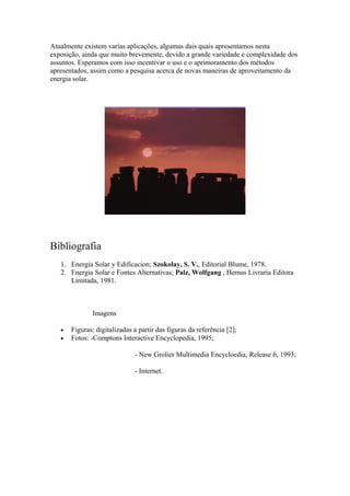 Atualmente existem varias aplicações, algumas dais quais apresentamos nesta
exposição, ainda que muito brevemente, devido a grande variedade e complexidade dos
assuntos. Esperamos com isso incentivar o uso e o aprimoramento dos métodos
apresentados, assim como a pesquisa acerca de novas maneiras de aproveitamento da
energia solar.
Bibliografia
1. Energia Solar y Edificacion; Szokolay, S. V., Editorial Blume, 1978.
2. Energia Solar e Fontes Alternativas; Palz, Wolfgang , Hemus Livraria Editora
Limitada, 1981.
Imagens
• Figuras: digitalizadas a partir das figuras da referência [2];
• Fotos: -Comptons Interactive Encyclopedia, 1995;
- New Grolier Multimedia Encycloedia, Release 6, 1993;
- Internet.
 