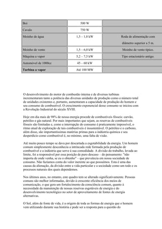 Boi 500 W
Cavalo 750 W
Moinho de água 1,5 – 1,8 kW Roda de alimentação com
diâmetro superior a 5 m.
Moinho de vento 1,5 – 6,0 kW Moinho de vento típico.
Máquina a vapor 5,2 – 7,5 kW Tipo estacionário antigo.
Automóvel de 1000cc 45 – 60 kW
Turbina a vapor Até 100 MW
O desenvolvimento do motor de combustão interna e de diversas turbinas
incrementaram tanto a potência das diversas unidades de produção como o número total
de unidades existentes e, portanto, aumentaram a capacidade de produção do homem e
seu consumo de combustível. O crescimento exponencial desse consumo se iniciou com
a Revolução Industrial do século XVIII.
Hoje em dia mais de 98% de nossa energia procede de combustíveis fósseis: carvão,
petróleo e gás natural. Por mais importantes que sejam, as reservas de combustíveis
fósseis são limitadas e, como a interrupção do consumo é praticamente impossível, o
ritmo atual de exploração de tais combustíveis é insustentável. O petróleo e o carbono,
além disso, são importantíssimas matérias primas para a indústria química e seu
desperdício como combustível é, no mínimo, uma falta de visão.
Até muito pouco tempo se dava por descartada a esgotabilidade da energia. Um homem
comum simplesmente desconhecia a intrincada rede formada pela produção de
combustível e a indústria que serve à sua comodidade. A divisão do trabalho, levada ao
limite, foi a responsável por essa posição de puro descaso – do pensamento: "não
importa de onde venha, se eu o obtenho" – que prevalecia em nossa sociedade de
consumo. Não fazíamos conta do valor inerente ao que possuímos. Esta é uma das
causas da alienação, da divisão entre a vida particular e a sociedade como um todo e os
processos naturais dos quais dependemos.
Nos últimos anos, no entanto, este quadro tem se alterado significativamente. Pessoas
comuns são melhor informadas, devido à crescente eficiência dos meios de
comunicação, o que gera um fortalecimento da consciência comum, quanto à
necessidade da manutenção de nossas reservas esgotáveis de energia e do
desenvolvimento tecnológico no setor de aproveitamento de fontes de energia
alternativas.
O Sol, além de fonte de vida, é a origem de toda as formas de energia que o homem
vem utilizando durante sua história e pode ser a resposta para a questão do
 