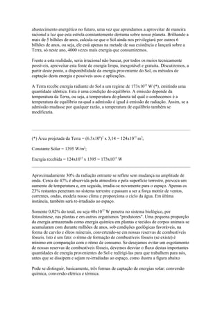 abastecimento energético no futuro, uma vez que aprendamos a aproveitar de maneira
racional a luz que esta estrela constantemente derrama sobre nosso planeta. Brilhando a
mais de 5 bilhões de anos, calcula-se que o Sol ainda nos privilegiará por outros 6
bilhões de anos, ou seja, ele está apenas na metade de sua existência e lançará sobre a
Terra, só neste ano, 4000 vezes mais energia que consumiremos.
Frente a esta realidade, seria irracional não buscar, por todos os meios tecnicamente
possíveis, aproveitar esta fonte de energia limpa, inesgotável e gratuita. Discutiremos, a
partir deste ponto, a disponibilidade da energia proveniente do Sol, os métodos de
captação desta energia e possíveis usos e aplicações.
A Terra recebe energia radiante do Sol a um regime de 173x1015
W (*), emitindo uma
quantidade idêntica. Esta é uma condição do equilíbrio. A emissão depende da
temperatura da Terra, ou seja, a temperatura do planeta tal qual o conhecemos é a
temperatura de equilíbrio na qual a admissão é igual à emissão de radiação. Assim, se a
admissão mudasse por qualquer razão, a temperatura de equilíbrio também se
modificaria.
(*) Área projetada da Terra = (6.3x106
)2
x 3,14 = 124x1012
m2
;
Constante Solar = 1395 W/m2
;
Energia recebida = 124x1012
x 1395 = 173x1015
W
Aproximadamente 30% da radiação entrante se reflete sem mudança na amplitude de
onda. Cerca de 47% é absorvida pela atmosfera e pela superfície terrestre, provoca um
aumento de temperatura e, em seguida, irradia-se novamente para o espaço. Apenas os
23% restantes penetram no sistema terrestre e passam a ser a força motriz de ventos,
correntes, ondas, modela nosso clima e proporciona o ciclo da água. Em última
instância, também será re-irradiado ao espaço.
Somente 0,02% do total, ou seja 40x1012
W penetra no sistema biológico, por
fotossíntese, nas plantas e em outros organismos "produtores". Uma pequena proporção
da energia armazenada como energia química em plantas e tecidos de corpos animais se
acumularam com durante milhões de anos, sob condições geológicas favoráveis, na
forma de carvão e óleos minerais, convertendo-se em nossas reservas de combustíveis
fósseis. Isto é um fato: o ritmo de formação de combustíveis fósseis (se existe) é
mínimo em comparação com o ritmo de consumo. Se desejamos evitar um esgotamento
de nossas reservas de combustíveis fósseis, devemos desviar o fluxo destas importantes
quantidades de energia provenientes do Sol e redirigi-las para que trabalhem para nós,
antes que se dissipem e sejam re-irradiadas ao espaço, como ilustra a figura abaixo
Pode se distinguir, basicamente, três formas de captação de energias solar: conversão
química, conversão elétrica e térmica.
 
