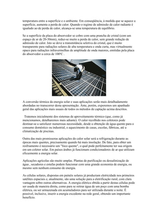 temperatura entre a superfície e o ambiente. Em conseqüência, à medida que se aquece a
superfície, aumenta a perda de calor. Quando o regime de admissão de calor radiante é
igualado ao de perda de calor, alcança-se uma temperatura de equilíbrio.
Se a superfície da placa do absorvedor se cobre com uma prancha de cristal (com um
espaço de ar de 20-30mm), reduz-se muito a perda de calor, sem grande redução de
admissão de calor. Isto se deve a transmitância seletiva do cristal, que é muito
transparente para radiações solares de alta temperatura e onda curta, mas virtualmente
opaco para radiações infravermelhas de amplitude de onda maiores, emitidas pela placa
do absorvedor a cerca de 100o
C .
A conversão térmica da energia solar e suas aplicações serão mais detalhadamente
abordadas no transcorrer desta apresentação. Ante, porém, exporemos um apanhado
geral das aplicações mais usuais de todos os métodos de captação acima descritos.
Tratemos inicialmente dos sistemas de aproveitamento térmico (que, como já
mencionamos, detalharemos mais adiante). O calor recolhido nos coletores pode
destinar-se a satisfazer numerosas necessidade, desde a obtenção de água quente para o
consumo doméstico ou industrial, o aquecimento de casas, escolas, fábricas, até a
climatização de piscinas.
Outra das mais promissoras aplicações do calor solar será a refrigeração durante as
épocas mais quentes, precisamente quando há mais insolação. De fato, para obter um
resfriamento é necessário um "foco quente", o qual pode perfeitamente ter sua origem
em um coletor solar. Em países árabes já funcionam condicionadores de ar que utilizam
eficazmente a energia solar.
Aplicações agrícolas são muito amplas. Plantas de purificação ou dessalinização de
água , secadores e estufas podem funcionar com uma grande economia de energia, ou
mesmo sem nenhum consumo de energia.
As células solares, dispostas em painéis solares já produziam eletricidade nos primeiros
satélites espaciais e, atualmente, são uma solução para a eletrificação rural, com clara
vantagem sobre outras alternativas. A energia elétrica obtida a partir destas células pode
ser usada de maneira direta, como para se retirar água de um poço com uma bomba
elétrica, ou ser armazenada em acumuladores para ser utilizada durante a noite. É
possível, inclusive, inserir a energia excedente na rede geral, obtendo um importante
benefício.
 