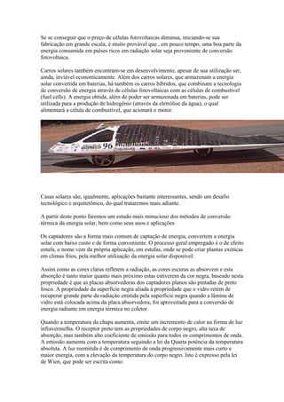 Se se conseguir que o preço de células fotovoltaicas diminua, iniciando-se sua
fabricação em grande escala, é muito provável que , em pouco tempo, uma boa parte da
energia consumida em países ricos em radiação solar seja proveniente de conversão
fotovoltaica.
Carros solares também encontram-se em desenvolvimento, apesar de sua utilização ser,
ainda, inviável economicamente. Além dos carros solares, que armazenam a energia
solar convertida em baterias, há também os carros híbridos, que combinam a tecnologia
de conversão de energia através de células fotovoltaicas com as células de combustível
(fuel cells). A energia obtida, além de poder ser armazenada em baterias, pode ser
utilizada para a produção de hidrogênio (através da eletrólise da água), o qual
alimentará a célula de combustível, que acionará o motor.
Casas solares são, igualmente, aplicações bastante interessantes, sendo um desafio
tecnológico e arquitetônico, do qual trataremos mais adiante.
A partir deste ponto faremos um estudo mais minucioso dos métodos de conversão
térmica da energia solar, bem como seus usos e aplicações
Os captadores são a forma mais comum de captação de energia, convertem a energia
solar com baixo custo e de forma conveniente. O processo geral empregado é o de efeito
estufa, o nome vem da própria aplicação, em estufas, onde se pode criar plantas exóticas
em climas frios, pela melhor utilização da energia solar disponível.
Assim como as cores claras refletem a radiação, as cores escuras as absorvem e esta
absorção é tanto maior quanto mais próximo estas estiverem da cor negra, baseado nesta
propriedade é que as placas absorvedoras dos captadores planos são pintadas de preto
fosco. A propriedade da superfície negra aliada à propriedade que o vidro retém de
recuperar grande parte da radiação emitida pela superfície negra quando a lâmina de
vidro está colocada acima da placa absorvedora, foi aproveitada para a conversão de
energia radiante em energia térmica no coletor.
Quando a temperatura da chapa aumenta, emite um incremento de calor na forma de luz
infravermelha. O receptor preto tem as propriedades de corpo negro, alta taxa de
absorção, mas também alto coeficiente de emissão para todos os comprimentos de onda.
A emissão aumenta com a temperatura seguindo a lei da Quarta potência da temperatura
absoluta. A luz reemitida é de comprimento de onda progressivamente mais curto e
maior energia, com a elevação da temperatura do corpo negro. Isto é expresso pela lei
de Wien, que pode ser escrita como:
 