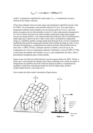 sendo T a temperatura superficial do corpo negro e λ max o comprimento em que a
emissão de luz atinge o máximo.
O Sol emite radiação como um corpo negro cuja temperatura superficial esta por volta
de 5700o
C; isto corresponde a uma emissão máxima a 0,5 µ m. Um corpo negro a
temperatura ambiente emite radiação com um máximo perto de 10 µ m, o que está
dentro do espectro da luz infravermelha, invisível. O vidro relativamente transparente à
luz visível é absorvente para a luz infravermelha emitida pela chapa negra quando
evacua sua energia térmica. A luz infravermelha absorvida pelo vidro é reemitida para a
chapa negra que a absorve de novo. Mais e mais calor é acumulado na chapa preta,
atinge-se o equilíbrio quando a energia ganha pela absorção de luz visível é exatamente
equilibrada pela perda de energia pela emissão infravermelha da chapa de vidro. Com a
elevação da temperatura, o comprimento de onda da emissão infravermelha torna-se
mais curto. A 200o
C (473K), a radiação máxima é emitida a cerca de 6 µ m, em
comparação com 10 µ m à temperatura ambiente. Finalmente, a cerca de 500o
C (773 K),
a maior parte da radiação seria emitida a 4 µ m, a cujo comprimento de onda o vidro é
parcialmente transparente para o infravermelho.
Segue-se que um efeito de estufa eficiente é possível apenas abaixo de 500o
C. Porém, a
menos que a concentração da radiação solar esteja combinada com o efeito de estufa, as
temperaturas de equilíbrio são muito inferiores porque na prática, a temperatura de
equilíbrio é ainda mais reduzida por perdas de calor da chapa negra, devido a
condutividade térmica e convecção no ar.
Uma variante do efeito estufa é mostrada na figura abaixo.
 