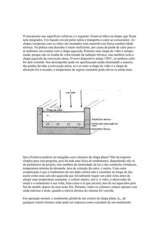 O mecanismo nas superfícies seletivas é o seguinte: fixam-se tubos na chapa, que ficam
nela integrados. Um líquido circula pelos tubos e transporta o calor ao consumidor. As
chapas receptoras com os tubos são montados num material com baixa condutividade
térmica. Na prática este desenho é muito ineficiente, por causa da perda de calor para o
ar ambiente em contato com a chapa aquecida. Portanto uma chapa de vidro é sempre
usada, porque não só irradia de volta metade da radiação térmica, mas também isola a
chapa aquecida da convecção aérea. O novo dispositivo atinge 150o
C, se nenhum calor
for dele extraído. Seu desempenho pode ser aperfeiçoado ainda eliminando a maioria
das perdas devidas a convecção aérea, se o ar entre a chapa de vidro e a chapa de
absorção for evacuado, a temperatura de regime constante pode elevar-se ainda mais.
Que eficiência poderia ser atingidas com coletores de chapa plana? Não há resposta
simples para esta pergunta, pois há toda uma faixa de rendimentos, dependendo não só
do parâmetros do projeto, mas também da intensidade da luz e das condições climáticas,
temperatura mínima da demanda, taxa de extração do calor, e outros. Uma outra
complicação é que o rendimento de um dado coletor não é constante ao longo do dia:
assim como uma sala não aquecida que inicialmente requer um calor extra antes de
atingir uma temperatura constante, o coletor inteiro, isto é, o vidro, o absorvedor de
metal e o isolamento à sua volta, bem como o ar que encerra, tem de ser aquecidos pelo
Sol da manhã, depois de uma noite fria. Portanto, todos os coletores solares operam com
saída máxima à tarde, quando a inércia térmica do sistema foi vencida.
Em operação normal, o rendimento global de um coletor de chapa plana, η c, de
qualquer coletor térmico solar pode ser expresso como o produto de um rendimento
 