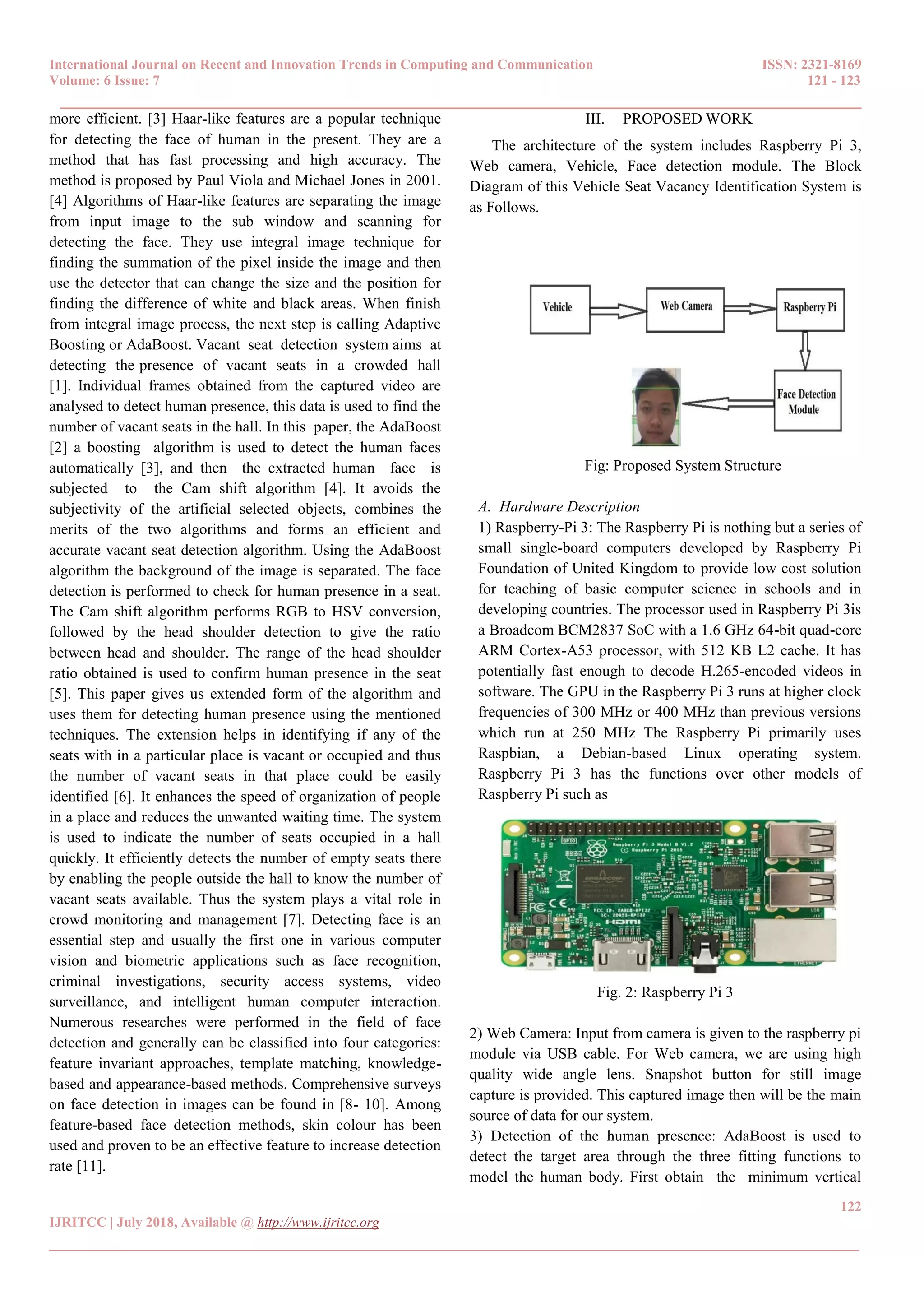 International Journal on Recent and Innovation Trends in Computing and Communication ISSN: 2321-8169
Volume: 6 Issue: 7 121 - 123
______________________________________________________________________________________
122
IJRITCC | July 2018, Available @ http://www.ijritcc.org
_______________________________________________________________________________________
more efficient. [3] Haar-like features are a popular technique
for detecting the face of human in the present. They are a
method that has fast processing and high accuracy. The
method is proposed by Paul Viola and Michael Jones in 2001.
[4] Algorithms of Haar-like features are separating the image
from input image to the sub window and scanning for
detecting the face. They use integral image technique for
finding the summation of the pixel inside the image and then
use the detector that can change the size and the position for
finding the difference of white and black areas. When finish
from integral image process, the next step is calling Adaptive
Boosting or AdaBoost. Vacant seat detection system aims at
detecting the presence of vacant seats in a crowded hall
[1]. Individual frames obtained from the captured video are
analysed to detect human presence, this data is used to find the
number of vacant seats in the hall. In this paper, the AdaBoost
[2] a boosting algorithm is used to detect the human faces
automatically [3], and then the extracted human face is
subjected to the Cam shift algorithm [4]. It avoids the
subjectivity of the artificial selected objects, combines the
merits of the two algorithms and forms an efficient and
accurate vacant seat detection algorithm. Using the AdaBoost
algorithm the background of the image is separated. The face
detection is performed to check for human presence in a seat.
The Cam shift algorithm performs RGB to HSV conversion,
followed by the head shoulder detection to give the ratio
between head and shoulder. The range of the head shoulder
ratio obtained is used to confirm human presence in the seat
[5]. This paper gives us extended form of the algorithm and
uses them for detecting human presence using the mentioned
techniques. The extension helps in identifying if any of the
seats with in a particular place is vacant or occupied and thus
the number of vacant seats in that place could be easily
identified [6]. It enhances the speed of organization of people
in a place and reduces the unwanted waiting time. The system
is used to indicate the number of seats occupied in a hall
quickly. It efficiently detects the number of empty seats there
by enabling the people outside the hall to know the number of
vacant seats available. Thus the system plays a vital role in
crowd monitoring and management [7]. Detecting face is an
essential step and usually the first one in various computer
vision and biometric applications such as face recognition,
criminal investigations, security access systems, video
surveillance, and intelligent human computer interaction.
Numerous researches were performed in the field of face
detection and generally can be classified into four categories:
feature invariant approaches, template matching, knowledge-
based and appearance-based methods. Comprehensive surveys
on face detection in images can be found in [8- 10]. Among
feature-based face detection methods, skin colour has been
used and proven to be an effective feature to increase detection
rate [11].
III. PROPOSED WORK
The architecture of the system includes Raspberry Pi 3,
Web camera, Vehicle, Face detection module. The Block
Diagram of this Vehicle Seat Vacancy Identification System is
as Follows.
Fig: Proposed System Structure
A. Hardware Description
1) Raspberry-Pi 3: The Raspberry Pi is nothing but a series of
small single-board computers developed by Raspberry Pi
Foundation of United Kingdom to provide low cost solution
for teaching of basic computer science in schools and in
developing countries. The processor used in Raspberry Pi 3is
a Broadcom BCM2837 SoC with a 1.6 GHz 64-bit quad-core
ARM Cortex-A53 processor, with 512 KB L2 cache. It has
potentially fast enough to decode H.265-encoded videos in
software. The GPU in the Raspberry Pi 3 runs at higher clock
frequencies of 300 MHz or 400 MHz than previous versions
which run at 250 MHz The Raspberry Pi primarily uses
Raspbian, a Debian-based Linux operating system.
Raspberry Pi 3 has the functions over other models of
Raspberry Pi such as
Fig. 2: Raspberry Pi 3
2) Web Camera: Input from camera is given to the raspberry pi
module via USB cable. For Web camera, we are using high
quality wide angle lens. Snapshot button for still image
capture is provided. This captured image then will be the main
source of data for our system.
3) Detection of the human presence: AdaBoost is used to
detect the target area through the three fitting functions to
model the human body. First obtain the minimum vertical
 