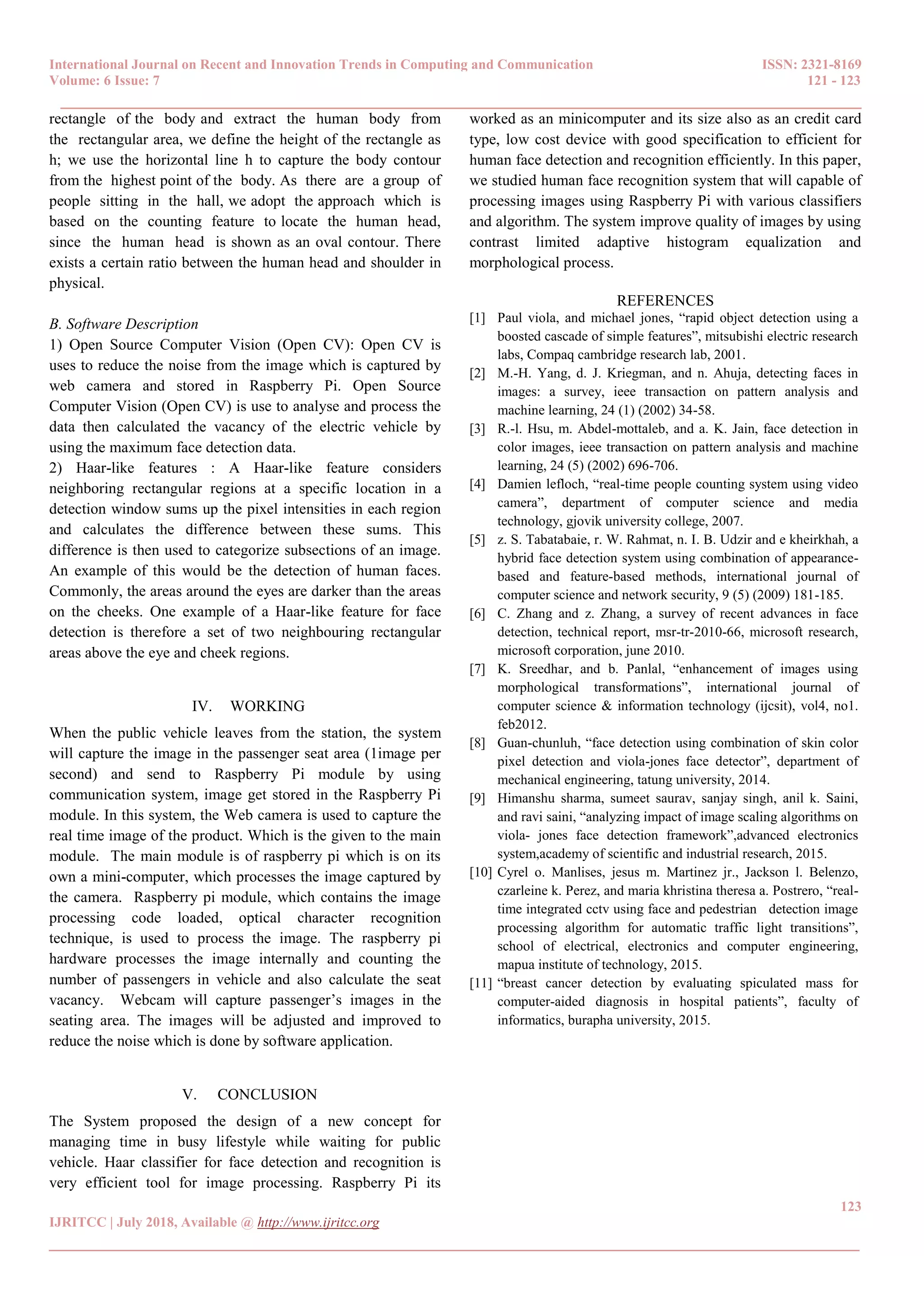 International Journal on Recent and Innovation Trends in Computing and Communication ISSN: 2321-8169
Volume: 6 Issue: 7 121 - 123
______________________________________________________________________________________
123
IJRITCC | July 2018, Available @ http://www.ijritcc.org
_______________________________________________________________________________________
rectangle of the body and extract the human body from
the rectangular area, we define the height of the rectangle as
h; we use the horizontal line h to capture the body contour
from the highest point of the body. As there are a group of
people sitting in the hall, we adopt the approach which is
based on the counting feature to locate the human head,
since the human head is shown as an oval contour. There
exists a certain ratio between the human head and shoulder in
physical.
B. Software Description
1) Open Source Computer Vision (Open CV): Open CV is
uses to reduce the noise from the image which is captured by
web camera and stored in Raspberry Pi. Open Source
Computer Vision (Open CV) is use to analyse and process the
data then calculated the vacancy of the electric vehicle by
using the maximum face detection data.
2) Haar-like features : A Haar-like feature considers
neighboring rectangular regions at a specific location in a
detection window sums up the pixel intensities in each region
and calculates the difference between these sums. This
difference is then used to categorize subsections of an image.
An example of this would be the detection of human faces.
Commonly, the areas around the eyes are darker than the areas
on the cheeks. One example of a Haar-like feature for face
detection is therefore a set of two neighbouring rectangular
areas above the eye and cheek regions.
IV. WORKING
When the public vehicle leaves from the station, the system
will capture the image in the passenger seat area (1image per
second) and send to Raspberry Pi module by using
communication system, image get stored in the Raspberry Pi
module. In this system, the Web camera is used to capture the
real time image of the product. Which is the given to the main
module. The main module is of raspberry pi which is on its
own a mini-computer, which processes the image captured by
the camera. Raspberry pi module, which contains the image
processing code loaded, optical character recognition
technique, is used to process the image. The raspberry pi
hardware processes the image internally and counting the
number of passengers in vehicle and also calculate the seat
vacancy. Webcam will capture passenger’s images in the
seating area. The images will be adjusted and improved to
reduce the noise which is done by software application.
V. CONCLUSION
The System proposed the design of a new concept for
managing time in busy lifestyle while waiting for public
vehicle. Haar classifier for face detection and recognition is
very efficient tool for image processing. Raspberry Pi its
worked as an minicomputer and its size also as an credit card
type, low cost device with good specification to efficient for
human face detection and recognition efficiently. In this paper,
we studied human face recognition system that will capable of
processing images using Raspberry Pi with various classifiers
and algorithm. The system improve quality of images by using
contrast limited adaptive histogram equalization and
morphological process.
REFERENCES
[1] Paul viola, and michael jones, “rapid object detection using a
boosted cascade of simple features”, mitsubishi electric research
labs, Compaq cambridge research lab, 2001.
[2] M.-H. Yang, d. J. Kriegman, and n. Ahuja, detecting faces in
images: a survey, ieee transaction on pattern analysis and
machine learning, 24 (1) (2002) 34-58.
[3] R.-l. Hsu, m. Abdel-mottaleb, and a. K. Jain, face detection in
color images, ieee transaction on pattern analysis and machine
learning, 24 (5) (2002) 696-706.
[4] Damien lefloch, “real-time people counting system using video
camera”, department of computer science and media
technology, gjovik university college, 2007.
[5] z. S. Tabatabaie, r. W. Rahmat, n. I. B. Udzir and e kheirkhah, a
hybrid face detection system using combination of appearance-
based and feature-based methods, international journal of
computer science and network security, 9 (5) (2009) 181-185.
[6] C. Zhang and z. Zhang, a survey of recent advances in face
detection, technical report, msr-tr-2010-66, microsoft research,
microsoft corporation, june 2010.
[7] K. Sreedhar, and b. Panlal, “enhancement of images using
morphological transformations”, international journal of
computer science & information technology (ijcsit), vol4, no1.
feb2012.
[8] Guan-chunluh, “face detection using combination of skin color
pixel detection and viola-jones face detector”, department of
mechanical engineering, tatung university, 2014.
[9] Himanshu sharma, sumeet saurav, sanjay singh, anil k. Saini,
and ravi saini, “analyzing impact of image scaling algorithms on
viola- jones face detection framework”,advanced electronics
system,academy of scientific and industrial research, 2015.
[10] Cyrel o. Manlises, jesus m. Martinez jr., Jackson l. Belenzo,
czarleine k. Perez, and maria khristina theresa a. Postrero, “real-
time integrated cctv using face and pedestrian detection image
processing algorithm for automatic traffic light transitions”,
school of electrical, electronics and computer engineering,
mapua institute of technology, 2015.
[11] “breast cancer detection by evaluating spiculated mass for
computer-aided diagnosis in hospital patients”, faculty of
informatics, burapha university, 2015.
 