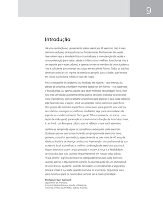 9
Introdução
Há uma revolução no pensamento sobre exercícios. O exercício não é mais
domínio exclusivo de esportistas ou ﬁsiculturistas. Proﬁssionais da saúde
hoje sabem que a atividade física é central para a manutenção da saúde e
da coordenação para todos, desde a infância até a velhice. Exercitar-se não é
um esporte para espectadores, e apenas tornar-se membro de uma academia
não é suﬁciente para manter seu corpo em excelente forma. Todos os adultos
deveriam praticar um regime de exercícios próprio para a idade, que levasse
em conta sua história médica e tipo de corpo.
Para o estudante de anatomia ou ﬁsiologia do esporte – que treinará os
atletas de amanhã, e também manterá todos nós em forma – e o esportista,
o ﬁsiculturista, ou apenas aquele que quer melhorar seu preparo físico, este
livro traz um sólido aconselhamento prático de como executar os exercícios
mais importantes, com o detalhe anatômico para explicar o que cada exercício
está fazendo para o corpo. Você vai aprender como exercícios especíﬁcos
têm grupos de músculos especíﬁcos como alvos, para garantir que você ou
seus clientes consigam os melhores resultados, seja para necessidades do
esporte ou condicionamento físico geral. O livro apresenta, no início, uma
seção de visão geral, para explicar a anatomia e a função de músculos-chave,
e, ao ﬁnal, um livro para colorir, que irá reforçar o que você aprendeu.
Lembre-se sempre de seguir os conselhos e avisos para cada exercício.
Qualquer pessoa que esteja iniciando um programa de exercícios deve,
primeiro, consultar seu médico, especialmente se tiver mais de 40 anos de
idade ou história de doença cardíaca ou hipertensão. Um proﬁssional de sua
academia local aconselhará a melhor combinação de exercícios para você.
Alguns exercícios usam cargas pesadas e testam a força e a ﬂexibilidade
de músculos que não usamos frequentemente em nossas vidas diárias.
“Faça direito” signiﬁca preparar-se adequadamente para cada exercício,
usando apenas o equipamento correto, buscando ajuda de um proﬁssional
de exercício ou ajudante, quando necessário, e considerando a segurança
dos que estão à sua volta quando executar os exercícios. Segurança para
você mesmo e para os outros deve sempre ser a maior prioridade.
Professor Ken Ashwell
Department de Anatomia,
School of Medical Sciences, Faculty of Medicine,
University of New South Wales, Sydney, Australia
 