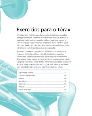 43
Exercícios para o tórax
Um tórax forte melhora a postura, auxilia a respiração e ajuda a
proteger os ombros contra lesão. O principal músculo do tórax é
o peitoral maior; outros músculos incluem o peitoral menor, o
serrátil anterior, e os intercostais. O peitoral maior tem três ações
principais: ﬂexão, adução, e rotação interna (ou medial) do ombro.
Ele também é um músculo auxiliar da respiração.
A maioria dos exercícios para tórax envolvem o movimento de
empurrar, e recruta o tríceps e os deltoides como músculos
secundários. Desenvolver músculos potentes para o movimento
de empurrar torna muitas tarefas mais fáceis, representando menos
fadiga ao ﬁnal do dia. Para atletas, treinar os músculos do tórax pode
ajudar a atingir arremessos mais longos e mais fortes, e aprimora
suas habilidades para empurrar oponentes, agarrar, e lutar.
Supino com halteres ............................................................... 44
Cruciﬁxo com halteres ........................................................... 46
Supino ................................................................................... 48
Mergulho................................................................................ 50
Crossover ............................................................................... 52
Pullover .................................................................................. 54
Flexão de braços .................................................................... 56
 