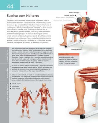 44 exercícios para tórax
Supino com Halteres
Este exercício utiliza halteres para aumentar a demanda sobre os
estabilizadores do ombro e da escápula. Ele complementa o supino,
pois requer que ambos os braços trabalhem independentemente de
modo que um lado do corpo não possa “trapacear” e deixar o outro
lado realizar um trabalho extra. O supino com halteres visa os
músculos peitoral, deltoide e tríceps, com um grande componente
de estabilidade exigido para os músculos do manguito rotador,
serrátil anterior, romboides, trapézio, e grande dorsal. Este exercício
ajuda a aprimorar o desempenho em muitas tarefas diárias, como o
levantar e empurrar cargas, e é ideal para ser incluído caso se esteja
treinando para esportes de contato, de arremesso, ou ginástica.
1
Deltoide anterior
Peitoral maior
Tríceps braquial
Atenção
Quando terminar, não
derrube os pesos da posição
deitada, pois isto pode levar
a uma luxação de ombro.
Peitoral maior
Tríceps braquial
Deltoide anterior
Serratus anterior – Serrátil anterior
Latíssimus dorsi – Grande dorsal
comofazervariações
FÁCILDIFÍCIL
Para se posicionar, sente-se na extremidade de um banco com os halteres
descansando sobre os joelhos. “Jogue” os pesos para cima em direção aos
ombros, e então se deite sobre o banco (se começar com cargas leves, será
desnecessário jogar os pesos para cima). Segure os halteres lateralmente ao
tórax, com as palmas das mãos voltadas para o corpo e os cotovelos
ﬂexionados. Empurre a carga para cima e estenda os cotovelos, seguindo um
arco de movimento pequeno, de modo que os halteres se unam acima do
tórax. Abaixe lentamente os pesos até que seja sentido um pequeno
alongamento na parte anterior do ombro, e então repita.
Se houver um histórico de lesão no ombro, limite a amplitude de movimento
neste exercício e não abaixe os pesos além dos 90 graus do cotovelo. Esta
amplitude de movimento menor diminui o papel dos estabilizadores do
ombro, mas ainda permite que altas cargas sejam utilizadas.
Utilize um banco inclinado, em vez de um banco horizontal, e reduza a carga
a ser levantada. Esta conﬁguração ainda proporciona aos músculos do tórax
um ótimo treinamento, mas a mudança no ângulo do banco aumenta a
carga de trabalho dos músculos do ombro e dos tríceps ao mesmo tempo.
músculosativos
 