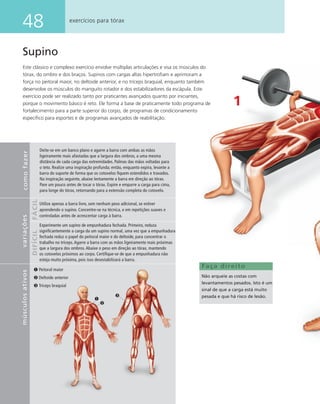 48 exercícios para tórax
Supino
Este clássico e complexo exercício envolve múltiplas articulações e visa os músculos do
tórax, do ombro e dos braços. Supinos com cargas altas hipertroﬁam e aprimoram a
força no peitoral maior, no deltoide anterior, e no tríceps braquial, enquanto também
desenvolve os músculos do manguito rotador e dos estabilizadores da escápula. Este
exercício pode ser realizado tanto por praticantes avançados quanto por iniciantes,
porque o movimento básico é reto. Ele forma a base de praticamente todo programa de
fortalecimento para a parte superior do corpo, de programas de condicionamento
especíﬁco para esportes e de programas avançados de reabilitação.
1
Faça direito
Não arqueie as costas com
levantamentos pesados. Isto é um
sinal de que a carga está muito
pesada e que há risco de lesão.
Peitoral maior
Deltoide anterior
Tríceps braquial
comofazervariações
FÁCILDIFÍCIL
Deite-se em um banco plano e agarre a barra com ambas as mãos
ligeiramente mais afastadas que a largura dos ombros, a uma mesma
distância de cada carga das extremidades. Palmas das mãos voltadas para
o teto. Realize uma inspiração profunda; então, enquanto expira, levante a
barra do suporte de forma que os cotovelos ﬁquem estendidos e travados.
Na inspiração seguinte, abaixe lentamente a barra em direção ao tórax.
Pare um pouco antes de tocar o tórax. Expire e empurre a carga para cima,
para longe do tórax, retornando para a extensão completa do cotovelo.
músculosativos
Utilize apenas a barra livre, sem nenhum peso adicional, se estiver
aprendendo o supino. Concentre-se na técnica, e em repetições suaves e
controladas antes de acrescentar carga à barra.
Experimente um supino de empunhadura fechada. Primeiro, reduza
signiﬁcantemente a carga da um supino normal, uma vez que a empunhadura
fechada reduz o papel do peitoral maior e do deltoide, para concentrar o
trabalho no tríceps. Agarre a barra com as mãos ligeiramente mais próximas
que a largura dos ombros. Abaixe o peso em direção ao tórax, mantendo
os cotovelos próximos ao corpo. Certiﬁque-se de que a empunhadura não
esteja muito próxima, pois isso desestabilizará a barra.
 