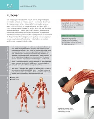54 exercícios para tórax
Pullover
Este exercício para tórax e costas cria um grande alongamento para
os músculos peitorais, os músculos laterais e os músculos abdominais.
Os iniciantes podem achar o pullover difícil e intimidador, uma vez
que o movimento requer ao praticante levantar um haltere sobre o
rosto. Por essa razão, o melhor é iniciar com uma carga leve. Aumente
lentamente a carga, à medida que passe a se sentir completamente
confortável com a técnica. O pullover é um exercício excelente para
esportes de arremesso, pois desenvolve força e potência. O componente
de alongamento melhorará a postura em qualquer pessoa que possuir
ombros encurtados ou cifose torácica – trabalhadores de escritório
geralmente se encaixam nesta descrição.
2
Faça direito
Mantenha os cotovelos
ligeiramente ﬂexionados e
alinhados aos ombros ao longo
de todo movimento.
Atenção
A amplitude de movimento
varia de acordo com a ﬂexibilidade
individual: não alongue
excessivamente.
comofazervariações
FÁCILDIFÍCIL
Sente-se em um banco e agarre um haltere em uma das terminações com as
mãos unidas, com as palmas voltadas uma para a outra. Deite-se de costas
cuidadosamente, mantendo a parte inferior das costas em uma posição neutra.
Estenda completamente os cotovelos, segurando a carga diretamente sobre o
rosto. Lentamente, leve o haltere para trás sobre a cabeça. Mantenha os
abdominais contraídos para manter uma coluna neutra.Abaixe o peso para trás
até que seja sentido um alongamento no tórax e nos ombros. Mantendo os
cotovelos estendidos, empurre a carga verticalmente para a posição inicial.
Muitas academias possuem uma máquina de pullover que permite realizar o
mesmo movimento que o exercício padrão, porém sem a necessidade de
controle do core, ou risco de lesão com a queda do haltere.
Tente realizar o movimento de pé, puxando um cabo para baixo. Esta variação
aumenta a demanda sobre a estabilidade do core e trabalha os músculos da
parte posterior do ombro e grande dorsal. Manter uma coluna vertebral neutra
enquanto realiza o movimento de pé é um desaﬁo signiﬁcante.
músculosativos
Os nomes dos músculos ativos
estão em preto, e os dos músculos
estabilizadores, em cinza.
Peitoral maior
Grande dorsal
 