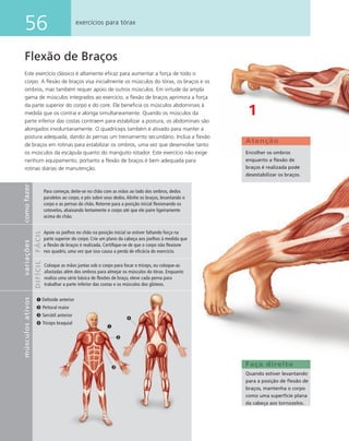 56 exercícios para tórax
Flexão de Braços
Este exercício clássico é altamente eﬁcaz para aumentar a força de todo o
corpo. A ﬂexão de braços visa inicialmente os músculos do tórax, os braços e os
ombros, mas também requer apoio de outros músculos. Em virtude da ampla
gama de músculos integrados ao exercício, a ﬂexão de braços aprimora a força
da parte superior do corpo e do core. Ele beneﬁcia os músculos abdominais à
medida que os contrai e alonga simultaneamente. Quando os músculos da
parte inferior das costas contraem para estabilizar a postura, os abdominais são
alongados involuntariamente. O quadríceps também é ativado para manter a
postura adequada, dando às pernas um treinamento secundário. Inclua a ﬂexão
de braços em rotinas para estabilizar os ombros, uma vez que desenvolve tanto
os músculos da escápula quanto do manguito rotador. Este exercício não exige
nenhum equipamento, portanto a ﬂexão de braços é bem adequada para
rotinas diárias de manutenção.
Faça direito
Quando estiver levantando
para a posição de ﬂexão de
braços, mantenha o corpo
como uma superfície plana
da cabeça aos tornozelos.
1
Atenção
Encolher os ombros
enquanto a ﬂexão de
braços é realizada pode
desestabilizar os braços.
➊ Deltoide anterior
➋ Peitoral maior
➌ Serrátil anterior
➍ Tríceps braquial
➍
➌
➋
➊
comofazervariações
FÁCILDIFÍCIL
músculosativos
Para começar, deite-se no chão com as mãos ao lado dos ombros, dedos
paralelos ao corpo, e pés sobre seus dedos. Alinhe os braços, levantando o
corpo e as pernas do chão. Retorne para a posição inicial ﬂexionando os
cotovelos, abaixando lentamente o corpo até que ele paire ligeiramente
acima do chão.
Apoie os joelhos no chão na posição inicial se estiver faltando força na
parte superior do corpo. Crie um plano da cabeça aos joelhos à medida que
a ﬂexão de braços é realizada. Certiﬁque-se de que o corpo não ﬂexione
nos quadris, uma vez que isso causa a perda de eﬁcácia do exercício.
Coloque as mãos juntas sob o corpo para focar o tríceps, ou coloque-as
afastadas além dos ombros para almejar os músculos do tórax. Enquanto
realiza uma série básica de ﬂexões de braço, eleve cada perna para
trabalhar a parte inferior das costas e os músculos dos glúteos.
 