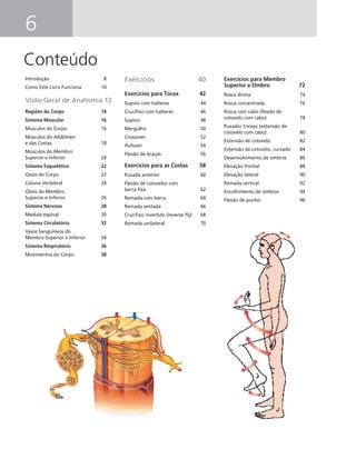 6
Conteúdo
Introdução 8
Como Este Livro Funciona 10
Visão Geral de Anatomia 12
Regiões do Corpo 14
Sistema Muscular 16
Músculos do Corpo 16
Músculos do Abdômen
e das Costas 18
Músculos do Membro
Superior e Inferior 20
Sistema Esquelético 22
Ossos do Corpo 22
Coluna Vertebral 24
Ossos do Membro
Superior e Inferior 26
Sistema Nervoso 28
Medula espinal 30
Sistema Circulatório 32
Vasos Sanguíneos do
Membro Superior e Inferior 34
Sistema Respiratório 36
Movimentos do Corpo 38
Exercícios 40
Exercícios para Tórax 42
Supino com halteres 44
Cruciﬁxo com halteres 46
Supino 48
Mergulho 50
Crossover 52
Pullover 54
Flexão de braços 56
Exercícios para as Costas 58
Puxada anterior 60
Flexão de cotovelos com
barra ﬁxa 62
Remada com barra 64
Remada sentada 66
Cruciﬁxo invertido (reverse ﬂy) 68
Remada unilateral 70
Exercícios para Membro
Superior e Ombro 72
Rosca direta 74
Rosca concentrada 76
Rosca com cabo (ﬂexão de
cotovelo com cabo) 78
Puxador tríceps (extensão de
cotovelo com cabo) 80
Extensão de cotovelo 82
Extensão de cotovelo, curvado 84
Desenvolvimento de ombros 86
Elevação frontal 88
Elevação lateral 90
Remada vertical 92
Encolhimento de ombros 94
Flexão de punho 96
 