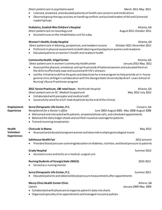 Direct patient care in psychiatric ward March 2011-May 2011 
 Listened, answered, and educated patients on health care concerns and medications 
 Observed group therapy sessions on handling conflicts and assisted leaders of AA and Colorectal 
support groups 
Pediatrics, Scottish Rite Children’s Hospital Atlanta, GA 
Direct patient care on neurology unit August 2011-October 2011 
 Assisted nurse on the rehabilitation unit for a day 
Women’s Health, Grady Hospital Atlanta, GA 
Direct patient care in laboring, postpartum, and newborn nursery October 2011-December 2011 
 Proficient in physical assessments to both laboring and postpartum women and newborns 
 Educated patients on women’s health and newborn health 
Community Health, Gilgal Center Atlanta, GA 
Direct patient care in women’s community health center January 2012-May 2012 
 Assessed the physical, emotional, and spiritual needs of battered women and educated them on 
the skills to effectively cope and succeed with life’s stressors 
 Led the initiative to define the goals and objectives for a new program to help provide an in-house 
general clinic at Gilgal in collaboration with the Georgia State University Byrdine F. Lewis School of 
Nursing’s Nurse Practitioner program 
2012 Senior Practicum, 180 total hours : Northside Hospital Atlanta, GA 
Direct patient care on 5C: Medical-Surgical unit May 2012-July 2012 
 Collaborated with preceptor and medical staff. 
 Successfully cared for a full-load of patients by the end of the clinical. 
Employment 
Experience 
Serra Chiropractic Life Center, P.C. Conyers, GA 
Receptionist for a Doctor’s office June 2003-August 2005, May 2008-August 2008 
 Welcomed and interacted with patients, answered phone calls, and scheduled appointments 
 Balanced the daily ledger sheets and verified insurance coverage for patients 
 Trained incoming receptionists 
Health 
Volunteer 
Experiences 
Clinica de la Mama May 2012 
 Assessed and educated pregnant women and observed multiple gynecological exams 
Safehouse Health Fair 2012-present 
 Provided blood pressure screening/education on diabetes, nutrition, and blood pressure to patients 
Grady Hospital Summer 2012 
 Assisted nurses and techs on a medical-surgical unit 
Nursing Students of Georgia State (NSGS) 2010-2012 
 Served as a nursing mentor 
Serra Chiropractic Life Center, P.C. Summer 2011 
 Educated patients and obtained blood pressure measurements after appointments 
Mercy Clinic Health Center Clinic Athens, GA 
Liaison January 2009-May 2009 
 Collaborated with physicians to organize patient’s data into charts 
 Organized specialty clinic appointments and managed insurance policies 
 