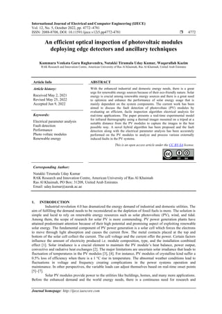 International Journal of Electrical and Computer Engineering (IJECE)
Vol. 12, No. 5, October 2022, pp. 4772~4781
ISSN: 2088-8708, DOI: 10.11591/ijece.v12i5.pp4772-4781  4772
Journal homepage: http://ijece.iaescore.com
An efficient optical inspection of photovoltaic modules
deploying edge detectors and ancillary techniques
Kummara Venkata Guru Raghavendra, Nutakki Tirumala Uday Kumar, Waqarullah Kazim
RAK Research and Innovation Centre, American University of Ras Al Khaimah, Ras Al Khaimah, United Arab Emirates
Article Info ABSTRACT
Article history:
Received May 2, 2021
Revised May 25, 2022
Accepted Jun 9, 2022
With the enhanced industrial and domestic energy needs, there is a great
urge for renewable energy sources because of their eco-friendly nature. Solar
energy is crucial among renewable energy sources and there is a great need
to optimize and enhance the performance of solar energy usage that is
mainly dependent on the system components. The current work has been
aimed to discuss the fault detection of photovoltaic (PV) modules by
evaluating an efficient, facile inspection algorithm electrical analysis for
real-time applications. The paper presents a real-time experimental model
for infrared thermography using a thermal imager mounted on a tripod at a
suitable distance from the PV modules to capture the images in the best
possible way. A novel hybrid algorithm has been proposed and the fault
detection along with the electrical parameter analysis has been accurately
performed on the PV modules to analyze and process various externally
induced faults in the PV systems.
Keywords:
Electrical parameter analysis
Fault detection
Performance
Photo voltaic modules
Renewable energy
This is an open access article under the CC BY-SA license.
Corresponding Author:
Nutakki Tirumala Uday Kumar
RAK Research and Innovation Centre, American University of Ras Al Khaimah
Ras Al Khaimah, PO Box: 31208, United Arab Emirates
Email: uday.kumar@aurak.ac.ae
1. INTRODUCTION
Industrial revolution 4.0 has dramatized the energy demand of industrial and domestic utilities. The
aim of fulfilling the demand needs to be reconsidered as the depletion of fossil fuels is more. The solution is
simple and lucid to rely on renewable energy resources such as solar photovoltaic (PV), wind, and tidal.
Among them, the scope of research for solar PV is more commending. PV power generation plants have
attained predominant attention because of their high potential and promising aspect of exploiting renewable
solar energy. The fundamental component of PV power generation is a solar cell which forces the electrons
to move through light absorption and causes the current flow. The metal contacts placed at the top and
bottom of the solar cell collect the current. The cell voltage and the current offer the power. Certain factors
influence the amount of electricity produced i.e. module composition, type, and the installation combined
effect [1]. Solar irradiance is a crucial element to maintain the PV module’s heat balance, power output,
convective and radiative heat exchanges [2]. The major limitations are uncertain solar irradiance that leads to
fluctuation of temperatures in the PV modules [3], [4]. For instance, PV modules of crystalline kind suffer a
0.5% loss of efficiency when there is a 1 C rise in temperature. The abnormal weather conditions lead to
fluctuations in voltage and frequency creating complications in the power systems operation and
maintenance. In other perspectives, the variable loads can adjust themselves based on real-time onset points
[5]–[7].
Solar PV modules provide power to the utilities like buildings, homes, and many more applications.
Before the enhanced demand and the world energy needs, there is a continuous need for research and
 