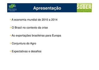 Apresentação

A economia mundial de 2010 a 2014

O Brasil no contexto da crise

As exportações brasileiras para Europa

Conjuntura do Agro

Expectativas e desafios
 